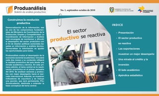 “Construimos la revolución productiva”



                                                        No. 1, septiembre-octubre de 2010



         Construimos la revolución
                productiva
                                                                                            INDICE
       Democratización de la información, ese

                                                           El sector
       es uno de los compromisos fundamen-
       tales del Ministerio de Coordinación de la

                                                                  e reactiva
                                                                                              - Presentación
       Producción, Empleo y Competitividad. La

                                                          uctivo s
       Coordinación de Información y Análisis

                                                     prod
       está encargada de monitorear y difundir                                                - El sector productivo
       el desempeño del sector productivo con
       el fin de diseñar políticas sectoriales ba-                                             se reactiva
       sadas en información y análisis técnico.
       Democratizar la información es igualar                                                 - Las exportaciones
       las oportunidades para todos.
                                                                                               muestran un mejor desempeño
       Produanálisis evalúa el desempeño de la
       economía sectorial ecuatoriana. Circulará
       cada dos meses y su contenido reflejará                                                - Una mirada al crédito y la
       la realidad productiva del país desde una
       mirada académica y técnica. En esta pri-                                                inversión
       mera edición, el tema central es la reacti-
       vación económica en el primer semestre                                                 - El lado académico
       del 2010. Se analizan sectores y produc-
       tos con mejor desempeño hacia el mer-
       cado internacional. Además, se muestran                                                - Apéndice estadístico
       indicadores de coyuntura y se incluye
       una sección, que será permanente, Pro-
       duceAcademia, destinada a entender la
       base conceptual del tema central.
 