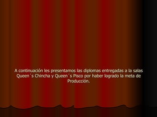 A continuación les presentamos las diplomas entregadas a la salas Queen´s Chincha y Queen´s Pisco por haber logrado la meta de Producción. 