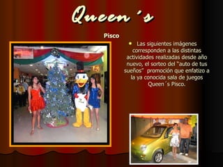 Queen´s Pisco Las siguientes imágenes corresponden a las distintas actividades realizadas desde año nuevo, el sorteo del “auto de tus sueños”  promoción que enfatizo a la ya conocida sala de juegos Queen´s Pisco. 