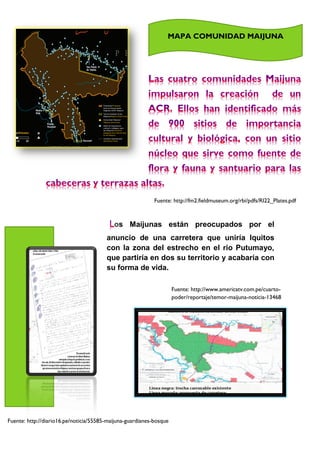 Fuente: http://fm2.fieldmuseum.org/rbi/pdfs/RI22_Plates.pdf
os Maijunas están preocupados por el
anuncio de una carretera que uniría Iquitos
con la zona del estrecho en el rio Putumayo,
que partiría en dos su territorio y acabaría con
su forma de vida.
Fuente: http://www.americatv.com.pe/cuarto-
poder/reportaje/temor-maijuna-noticia-13468
Fuente: http://diario16.pe/noticia/55585-maijuna-guardianes-bosque
MAPA COMUNIDAD MAIJUNA
 