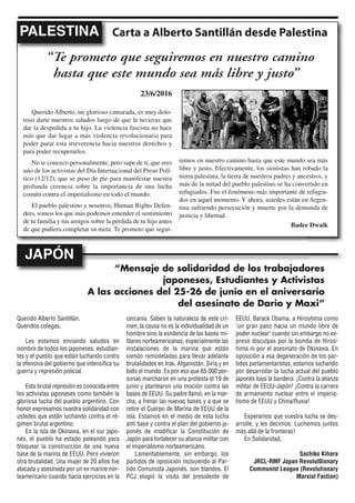 Querido Alberto Santillán,
Queridos colegas,
Les estamos enviando saludos en
nombre de todos los japoneses, estudian-
tes y el pueblo que están luchando contra
la ofensiva del gobierno que intensifica su
guerra y represión policial.
Esta brutal represión es conocida entre
los activistas japoneses como también la
gloriosa lucha del pueblo argentino. Con
honor expresamos nuestra solidaridad con
ustedes que están luchando contra el ré-
gimen brutal argentino.
En la isla de Okinawa, en el sur japo-
nés, el pueblo ha estado peleando para
bloquear la construcción de una nueva
base de la marina de EEUU. Pero vivieron
otra brutalidad. Una mujer de 20 años fue
atacada y asesinada por un ex marine nor-
teamericano cuando hacía ejercicios en la
cercanía. Saben la naturaleza de este cri-
men; la causa no es la individualidad de un
hombre sino la existencia de las bases mi-
litares norteamericanas, especialmente las
instalaciones de la marina que están
siendo remodeladas para llevar adelante
brutalidades en Irak, Afganistán, Siria y en
todo el mundo. Es por eso que 65.000 per-
sonas marcharon en una protesta el 19 de
junio y plantearon una moción contra las
bases de EEUU. Su padre llamó, en la mar-
cha, a frenar las nuevas bases y a que se
retire el Cuerpo de Marina de EEUU de la
isla. Estamos en el medio de esta lucha
anti base y contra el plan del gobierno ja-
ponés de modificar la Constitución de
Japón para fortalecer su alianza militar con
el imperialismo norteamericano.
Lamentablemente, sin embargo, los
partidos de oposición incluyendo al Par-
tido Comunista Japonés, son blandos. El
PCJ elogió la visita del presidente de
EEUU, Barack Obama, a Hiroshima como
"un gran paso hacia un mundo libre de
poder nuclear" cuando sin embargo no ex-
presó disculpas por la bomba de Hiros-
hima ni por el asesinato de Okinawa. En
oposición a esa degeneración de los par-
tidos parlamentaristas, estamos luchando
por desarrollar la lucha actual del pueblo
japonés bajo la bandera: ¡Contra la alianza
militar de EEUU-Japón! ¡Contra la carrera
de armamento nuclear entre el imperia-
lismo de EEUU y China/Rusia!
Esperamos que vuestra lucha se des-
arrolle, y les decimos: Luchemos juntos
más allá de la fronteras!
En Solidaridad,
Sachiko Kihara
JRCL-RMF Japan Revolut0ionary
Communist League (Revolutionary
Marxist Faction)
Carta a Alberto Santillán desde PalestinaPALESTINA
“Te prometo que seguiremos en nuestro camino
hasta que este mundo sea más libre y justo”
“Mensaje de solidaridad de los trabajadores
japoneses, Estudiantes y Activistas
A las acciones del 25-26 de junio en el aniversario
del asesinato de Dario y Maxi”
JAPÓN
23/6/2016
Querido Alberto, mi glorioso camarada, es muy dolo-
roso darte nuestros saludos luego de que le tuvieras que
dar la despedida a tu hijo. La violencia fascista no hace
más que dar lugar a más violencia revolucionaria para
poder parar esta irreverencia hacia nuestros derechos y
para poder recuperarlos.
No te conozco personalmente, pero supe de ti, que eres
uno de los activistas del Día Internacional del Preso Polí-
tico (12/12), que se puso de pie para manifestar nuestra
profunda creencia sobre la importancia de una lucha
común contra el imperialismo en todo el mundo.
El pueblo palestino y nosotros, Human Rights Defen-
ders, somos los que más podemos entender el sentimiento
de tu familia y tus amigos sobre la pérdida de tu hijo antes
de que pudiera completar su meta. Te prometo que segui-
remos en nuestro camino hasta que este mundo sea más
libre y justo. Efectivamente, los sionistas han robado la
tierra palestina, la tierra de nuestros padres y ancestros, y
más de la mitad del pueblo palestino se ha convertido en
refugiados. Fue el fenómeno más importante de refugia-
dos en aquel momento. Y ahora, ustedes están en Argen-
tina sufriendo persecución y muerte por la demanda de
justicia y libertad.
Badee Dwaik
 