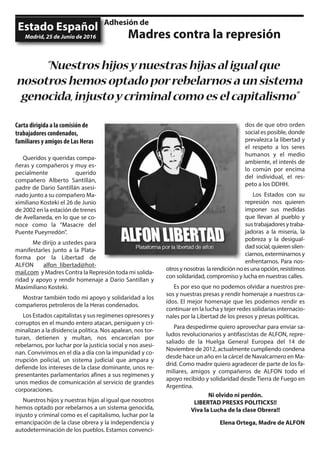 Carta dirigida a la comisión de
trabajadores condenados,
familiares y amigos de Las Heras
Queridos y queridas compa-
ñeras y compañeros y muy es-
pecialmente querido
compañero Alberto Santillán,
padre de Dario Santillán asesi-
nado junto a su compañero Ma-
ximiliano Kosteki el 26 de Junio
de 2002 en la estación de trenes
de Avellaneda, en lo que se co-
noce como la "Masacre del
Puente Pueyrredón".
Me dirijo a ustedes para
manifestarles junto a la Plata-
forma por la Libertad de
ALFON alfon_libertad@hot-
mail.com y Madres Contra la Represión toda mi solida-
ridad y apoyo y rendir homenaje a Dario Santillan y
Maximiliano Kosteki.
Mostrar también todo mi apoyo y solidaridad a los
compañeros petroleros de la Heras condenados.
Los Estados capitalistas y sus regímenes opresores y
corruptos en el mundo entero atacan, persiguen y cri-
minalizan a la disidencia política. Nos apalean, nos tor-
turan, detienen y multan, nos encarcelan por
rebelarnos, por luchar por la justicia social y nos asesi-
nan. Convivimos en el día a día con la impunidad y co-
rrupción policial, un sistema judicial que ampara y
defiende los intereses de la clase dominante, unos re-
presentantes parlamentarios afines a sus regímenes y
unos medios de comunicación al servicio de grandes
corporaciones.
Nuestros hijos y nuestras hijas al igual que nosotros
hemos optado por rebelarnos a un sistema genocida,
injusto y criminal como es el capitalismo, luchar por la
emancipación de la clase obrera y la independencia y
autodeterminación de los pueblos. Estamos convenci-
dos de que otro orden
social es posible, donde
prevalezca la libertad y
el respeto a los seres
humanos y el medio
ambiente, el interés de
lo común por encima
del individual, el res-
peto a los DDHH.
Los Estados con su
represión nos quieren
imponer sus medidas
que llevan al pueblo y
sustrabajadoresytraba-
jadoras a la miseria, la
pobreza y la desigual-
dadsocial,quierensilen-
ciarnos,exterminarnosy
enfrentarnos. Para nos-
otrosynosotras larendiciónnoesunaopción,resistimos
con solidaridad, compromiso y lucha en nuestras calles.
Es por eso que no podemos olvidar a nuestros pre-
sos y nuestras presas y rendir homenaje a nuestros ca-
ídos. El mejor homenaje que les podemos rendir es
continuar en la lucha y tejer redes solidarias internacio-
nales por la Libertad de los presos y presas políticas.
Para despedirme quiero aprovechar para enviar sa-
ludos revolucionarios y antifascistas de ALFON, repre-
saliado de la Huelga General Europea del 14 de
Noviembre de 2012, actualmente cumpliendo condena
desde hace un año en la cárcel de Navalcarnero en Ma-
drid. Como madre quiero agradecer de parte de los fa-
miliares, amigos y compañeros de ALFON todo el
apoyo recibido y solidaridad desde Tierra de Fuego en
Argentina.
Ni olvido ni perdón.
LIBERTAD PRESXS POLITICXS!!
Viva la Lucha de la clase Obrera!!
Elena Ortega, Madre de ALFON
Estado Español
“Nuestroshijosynuestrashijasaligualque
nosotroshemosoptadoporrebelarnosaunsistema
genocida,injustoycriminalcomoeselcapitalismo”
Madrid, 25 de Junio de 2016
Adhesión de
Madres contra la represión
 