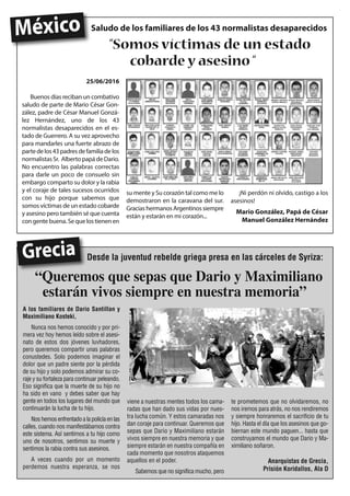 Desde la juventud rebelde griega presa en las cárceles de Syriza:
25/06/2016
Buenos días reciban un combativo
saludo de parte de Mario César Gon-
zález, padre de César Manuel Gonzá-
lez Hernández, uno de los 43
normalistas desaparecidos en el es-
tado de Guerrero. A su vez aprovecho
para mandarles una fuerte abrazo de
partedelos43padresdefamiliadelos
normalistasSr. AlbertopapádeDario.
No encuentro las palabras correctas
para darle un poco de consuelo sin
embargo comparto su dolor y la rabia
y el coraje de tales sucesos ocurridos
con su hijo porque sabemos que
somos víctimas de un estado cobarde
y asesino pero también sé que cuenta
congentebuena.Sequelostienenen
su mente y Su corazón tal como me lo
demostraron en la caravana del sur.
GraciashermanosArgentinossiempre
están y estarán en mi corazón...
¡Ni perdón ni olvido, castigo a los
asesinos!
Mario González, Papá de César
Manuel González Hernández
Saludo de los familiares de los 43 normalistas desaparecidos
A los familiares de Dario Santillan y
Maximiliano Kosteki,
Nunca nos hemos conocido y por pri-
mera vez hoy hemos leído sobre el asesi-
nato de estos dos jóvenes luvhadores,
pero queremos compartir unas palabras
conustedes. Solo podemos imaginar el
dolor que un padre siente por la pérdida
de su hijo y solo podemos admirar su co-
raje y su fortaleza para continuar peleando.
Eso significa que la muerte de su hijo no
ha sido en vano y debes saber que hay
gente en todos los lugares del mundo que
continuarán la lucha de tu hijo.
Nos hemos enfrentado a la policía en las
calles, cuando nos manifestábamos contra
este sistema. Así sentimos a tu hijo como
uno de nosotros, sentimos su muerte y
sentimos la rabia contra sus asesinos.
A veces cuando por un momento
perdemos nuestra esperanza, se nos
viene a nuestras mentes todos los cama-
radas que han dado sus vidas por nues-
tra lucha común. Y estos camaradas nos
dan coraje para continuar. Queremos que
sepas que Dario y Maximiliano estarán
vivos siempre en nuestra memoria y que
siempre estarán en nuestra compañía en
cada momento que nosotros ataquemos
aquellos en el poder.
Sabemos que no significa mucho, pero
te prometemos que no olvidaremos, no
nos iremos para atrás, no nos rendiremos
y siempre honraremos el sacrificio de tu
hijo. Hasta el día que los asesinos que go-
biernan este mundo paguen... hasta que
construyamos el mundo que Dario y Ma-
ximiliano soñaron.
Anarquistas de Grecia,
Prisión Koridallos, Ala D
Grecia
“Queremos que sepas que Dario y Maximiliano
estarán vivos siempre en nuestra memoria”
“Somos víctimas de un estado
cobarde y asesino “
México
 