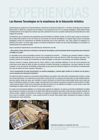 EXPERIENCIAS
Las Nuevas Tecnologías en la enseñanza de la Educación Artística

Cristina Burgos es profesora de Cerámica Artística y docente de la Escuela de Cerámica N.º 1 del barrio de Almagro de la Ciudad de
Buenos Aires. El 2008 fue su segundo año de trabajo en la incorporación de las TIC a su práctica pedagógica, donde dedicó tiempo
al fortalecimiento de los blogs de las materias que dicta, además del inicio de un proyecto institucional que desarrolló junto a otros
colegas de la escuela.
Consideramos que su experiencia era significativa para este Boletín por distintas razones. En primer lugar, porque la escuela don-
de se realiza este proyecto con las TIC cuenta con una escasez de recursos tecnológicos. En segundo lugar, porque su propuesta
pedagógica involucra la incorporación de distintas herramientas web (correo electrónico, chat, blog y galería de imágenes) a la
dinámica de la clase. Y en tercer lugar, porque su formación profesional en relación con las nuevas tecnologías va en paralelo a la
transformación de la práctica docente.
Aquí se reproducen fragmentos de una entrevista que mantuvimos con ella.
–¿Nos podrías contar cómo fue tu iniciación en las Nuevas Tecnologías y qué herramientas fuiste incorporando para enriquecer
tu trabajo en el aula?
La necesidad de las nuevas tecnologías comenzó con la actualización docente […] Teníamos que presentar trabajos en Word y
no sabía nada de esta herramienta, por lo cual en forma paralela tomé cursos que ofrecía el CePA. Hice todos los que pude. Y fue
entonces cuando me di cuenta de la importancia de estas tecnologías, no solo para el uso personal, sino también profesional.
Entonces comencé a preparar apuntes para los chicos, gráficos y otros materiales didácticos. El uso del correo electrónico fue
crucial para armar bases de datos de todos mis alumnos, enviando información de exposiciones, concursos, además de recibir
consultas. Y al ver que esta vía me facilitaba el intercambio de gran parte del material de trabajo con mis alumnos, fui abandonando
de a poco los bolsos con libros, apuntes y fotocopias (…).
–Con la incorporación de estas herramientas a tu práctica pedagógica, ¿notaste algún cambio en la relación con tus pares y
con los alumnos de la Escuela de Cerámica?
¡El cambio fue total! En relación con mis alumnos del bachillerato, fue positivo. Como ellos están conectados todo el tiempo, y tengo
sus correos electrónicos, nos mantenemos comunicados a través del chat. En el blog que armé para ellos, les dejo trabajos prácticos
para que realicen desde sus casas, que consisten en buscar información en Internet sobre determinados temas (nunca logré que
vayan a la biblioteca). Además en el blog, «cuelgo» los programas de las materias, las pautas de evaluación, fotos de ellos en el taller,
y otras cosas de interés. Dentro de los comentarios del blog, los alumnos me van dejando sus trabajos, y yo los corrijo en casa. Esta
metodología de trabajo resulta muy útil para mí y para ellos también (…).
En cuanto a las herramientas digitales en sí mismas (blog y galerías de imágenes), me parece que brindan posibilidades increíbles
para enriquecer el trabajo en la escuela. Yo no podría llevar todas las pinacotecas que tengo a clase para que lo puedan consultar. En
cambio, al estar «colgada» la información en el blog y en la galería de imágenes, ellos ya saben que el material está ahí –al alcance
de su mano en cualquier momento–, y que, aunque terminen la escuela, ellos pueden seguir consultando ese espacio o pedirme
información por correo electrónico.




                                                                      Entrevista completa en el siguiente sitio web:
                                                                      http://www.buenosaires.gov.ar/blog/educacion/2008/09/22/
                                                                      tic-en-educacion-artistica/


 Rem
   red de escuelas medias
                                                      www.buenosaires.gov.ar
 