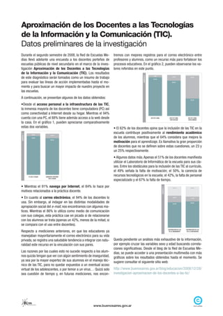 Aproximación de los Docentes a las Tecnologías
de la Información y la Comunicación (TIC).
Datos preliminares de la investigación
Durante el segundo semestre de 2008, la Red de Escuelas Me-            tremos con mejores registros para el correo electrónico entre
dias llevó adelante una encuesta a los docentes porteños de            profesores y alumnos, como un recurso más para fortalecer los
escuelas públicas de nivel secundario en el marco de la inves-         procesos educativos. En el gráfico 2, pueden observarse los va-
tigación Aproximación de los Docentes a las Tecnologías                lores referidos en este punto.
de la Información y la Comunicación (TIC). Los resultados




                                                                                             GRÁFICO 2
de este diagnóstico serán tomados como un insumo de trabajo
                                                                                                             5,4%                         12,5%                   55,4%
                                                                                                            93,4%

para evaluar las líneas de acción implementadas hasta el mo-                                                                              86,4%


mento y para buscar un mayor impacto de nuestro proyecto en
las escuelas.
A continuación, se presentan algunos de los datos obtenidos:                                                                                                      42,2%


•Desde el acceso personal a la infraestructura de las TIC,
la inmensa mayoría de los docentes tiene computadora (PC) así
como conectividad a Internet desde su hogar. Mientras el 94%
cuenta con una PC, el 88% tiene además acceso a la web desde                                             USO DE E-MAIL                 USO DE E-MAIL
                                                                                                                                       CON COLEGAS
                                                                                                                                                              USO DE E-MAIL
                                                                                                                                                              CON ALUMNOS

la casa. En el gráfico 1, pueden apreciarse comparativamente
estas dos variables.                                                   • El 62% de los docentes opina que la inclusión de las TIC en la
                                                                       escuela contribuye positivamente al rendimiento académico
GRÁFICO 1




                         6,2%               10,8%
                        93,8%                                          de los alumnos, mientras que el 64% considera que mejora la
                                            88,4%
                                                                       motivación para el aprendizaje. Es llamativa la gran proporción
                                                                       de docentes que no se definen sobre estas cuestiones, un 23 y
                                                                       un 25% respectivamente.
                                                                       • Algunos datos más. Apenas el 51% de los docentes manifiesta
                                                                       utilizar el Laboratorio de Informática de la escuela para sus cla-
                                                                       ses. Entre los obstáculos para la inclusión de las TIC al currículo,
                                                                       el 49% señala la falta de motivación; el 50%, la carencia de
                 PC EN EL HOGAR       CONEXIÓN A INTERNET
                                                                       recursos tecnológicos en la escuela; el 42%, la falta de personal
                                                                       especializado y el 67% la falta de tiempo.
                                         EN EL HOGAR




• Mientras el 91% navega por Internet, el 84% lo hace por
                                                                                                                         GRÁFICO 3




                                                                                                                                           22,6%                  24,6%

motivos relacionados a la práctica docente.
• En cuanto al correo electrónico, el 94% de los docentes lo                                                                               15,8%
                                                                                                                                                                  11,8%


usa. Sin embargo, al indagar en las distintas modalidades de                                                                               61,6%
                                                                                                                                                                  63,6%

apropiación social del e-mail, nos encontramos con algunos ma-
tices. Mientras el 86% lo utiliza como medio de comunicación
con sus colegas, esta práctica cae en picada si de relacionarse
con los alumnos se trata (apenas un 42%, menos de la mitad, si
se compara con el uso entre docentes).
Respecto a mediciones anteriores, en que los educadores ya
                                                                                                                                     CONTRIBUCIÓN DE LAS   CONTRIBUCIÓN DE LAS
                                                                                                                                      TIC AL RENDIMIENTO    TIC A LA MOTIVACIÓN


manejaban mayoritariamente el correo electrónico para su vida
privada, se registra una saludable tendencia a integrar con natu-      Queda pendiente un análisis más exhaustivo de la información,
ralidad este recurso en la vinculación con sus pares.                  por ejemplo cruzar las variables sexo y edad buscando correla-
                                                                       ciones significativas. Desde el blog de la Red de Escuelas Me-
Las razones por las cuales esto no sucede respecto a los alum-         dias, se puede acceder a una presentación multimedia con más
nos quizás tengan que ver con algún sentimiento de inseguridad,        gráficos sobre los resultados obtenidos hasta el momento. Se
ya sea por la mayor expertez de sus alumnos en el manejo téc-          sugiere consultar el siguiente sitio web:
nico de las TIC, para no quedar expuestos a un eventual acoso
virtual de los adolescentes, o por temor a un virus… Quizá solo        http://www.buenosaires.gov.ar/blog/educacion/2008/12/28/
sea cuestión de tiempo y, en futuras mediciones, nos encon-            investigacion-aproximacion-de-los-docentes-a-las-tic/




            Rem
             red de escuelas medias
                                                            www.buenosaires.gov.ar
 