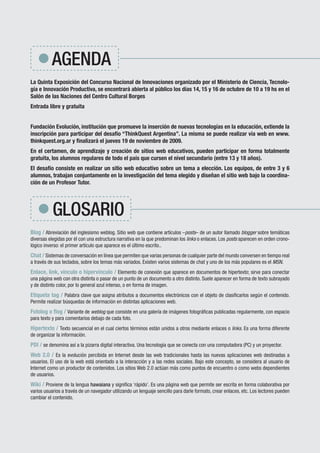 AGENDA
La Quinta Exposición del Concurso Nacional de Innovaciones organizado por el Ministerio de Ciencia, Tecnolo-
gía e Innovación Productiva, se encontrará abierta al público los días 14, 15 y 16 de octubre de 10 a 19 hs en el
Salón de las Naciones del Centro Cultural Borges
Entrada libre y gratuita


Fundación Evolución, institución que promueve la inserción de nuevas tecnologías en la educación, extiende la
inscripción para participar del desafío “ThinkQuest Argentina”. La misma se puede realizar vía web en www.
thinkquest.org.ar y finalizará el jueves 19 de noviembre de 2009.
En el certamen, de aprendizaje y creación de sitios web educativos, pueden participar en forma totalmente
gratuita, los alumnos regulares de todo el país que cursen el nivel secundario (entre 13 y 18 años).
El desafío consiste en realizar un sitio web educativo sobre un tema a elección. Los equipos, de entre 3 y 6
alumnos, trabajan conjuntamente en la investigación del tema elegido y diseñan el sitio web bajo la coordina-
ción de un Profesor Tutor.




                            GLOSARIO
Blog / Abreviación del inglesismo weblog. Sitio web que contiene artículos –posts– de un autor llamado blogger sobre temáticas
diversas elegidas por él con una estructura narrativa en la que predominan los links o enlaces. Los posts aparecen en orden crono-
lógico inverso: el primer artículo que aparece es el último escrito..
Chat / Sistemas de conversación en línea que permiten que varias personas de cualquier parte del mundo conversen en tiempo real
a través de sus teclados, sobre los temas más variados. Existen varios sistemas de chat y uno de los más populares es el MSN.
Enlace, link, vínculo o hipervínculo / Elemento de conexión que aparece en documentos de hipertexto; sirve para conectar
una página web con otra distinta o pasar de un punto de un documento a otro distinto. Suele aparecer en forma de texto subrayado
y de distinto color, por lo general azul intenso, o en forma de imagen.
Etiqueta tag / Palabra clave que asigna atributos a documentos electrónicos con el objeto de clasificarlos según el contenido.
Permite realizar búsquedas de información en distintas aplicaciones web.
Fotolog o flog / Variante de weblog que consiste en una galería de imágenes fotográficas publicadas regularmente, con espacio
para texto y para comentarios debajo de cada foto.
Hipertexto / Texto secuencial en el cual ciertos términos están unidos a otros mediante enlaces o links. Es una forma diferente
de organizar la información.
PDI / se denomina así a la pizarra digital interactiva. Una tecnología que se conecta con una computadora (PC) y un proyector.
Web 2.0 / Es la evolución percibida en Internet desde las web tradicionales hasta las nuevas aplicaciones web destinadas a
usuarios. El uso de la web está orientado a la interacción y a las redes sociales. Bajo este concepto, se considera al usuario de
Internet como un productor de contenidos. Los sitios Web 2.0 actúan más como puntos de encuentro o como webs dependientes
de usuarios.
Wiki / Proviene de la lengua hawaiana y significa ‘rápido’. Es una página web que permite ser escrita en forma colaborativa por
varios usuarios a través de un navegador utilizando un lenguaje sencillo para darle formato, crear enlaces, etc. Los lectores pueden
cambiar el contenido.




 Rem
   red de escuelas medias
                                                     www.buenosaires.gov.ar
 
