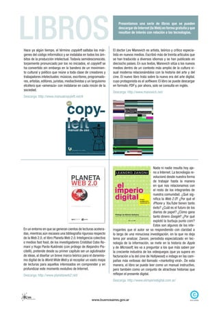 LIBROS
Hace ya algún tiempo, el término copyleft saltaba los már-
                                                                        Presentamos una serie de libros que se pueden
                                                                        descargar de Internet (la Web) en forma gratuita y que
                                                                        resultan de interés con relación a las tecnologías.



                                                                    El doctor Lev Manovich es artista, teórico y crítico especia-
genes del código informático y se instalaba en todos los ám-        lista en nuevos medios. Escribió más de treinta artículos que
bitos de la producción intelectual. Todavía semidesconocido,        se han traducido a diversos idiomas y se han publicado en
torpemente pronunciado por los no iniciados, el copyleft se         dieciocho países. En sus textos, Manovich sitúa a los nuevos
ha convertido sin embargo en la bandera de un movimien-             medios dentro de un contexto más amplio de la cultura vi-
to cultural y político que reúne a toda clase de creadores y        sual moderna relacionándolos con la historia del arte y del
trabajadores intelectuales: músicos, escritores, programado-        cine. El nuevo libro trata sobre la nueva era del arte digital,
res, artistas, editores, juristas, mediactivistas y un larguísimo   cuyo protagonista es el software. El libro se puede descargar
etcétera que «amenaza» con instalarse en cada rincón de la          en formato PDF y, por ahora, solo se consulta en inglés.
sociedad.
                                                                    Descarga: http://www.manovich.net/
Descarga: http://www.manualcopyleft.net/#




                                                                                                  Nada ni nadie resulta hoy aje-
                                                                                                  no a Internet. La tecnología re-
                                                                                                  volucionó desde nuestra forma
                                                                                                  de trabajar hasta la manera
                                                                                                  en que nos relacionamos con
                                                                                                  el resto de los integrantes de
                                                                                                  nuestra comunidad. ¿Qué sig-
                                                                                                  nifica la Web 2.0? ¿Por qué el
                                                                                                  iPhone y YouTube tienen tanto
                                                                                                  éxito? ¿Cuál es el futuro de los
                                                                                                  diarios de papel? ¿Cómo gana
                                                                                                  tanto dinero Google? ¿Por qué
                                                                                                  explotó la burbuja punto com?
                                                                                                  Estos son algunos de los inte-
En un entorno en que se generan cientos de lecturas acelera-        rrogantes que el autor se va respondiendo con claridad a
das, mientras aún escasea una bibliografía rigurosa respecto        lo largo de una minuciosa investigación, en la que no deja
de la Web 2.0, el libro Planeta Web 2.0. Inteligencia colectiva     tema por analizar. Zanoni, periodista especializado en tec-
o medios fast food, de los investigadores Cristóbal Cobo Ro-        nología de la información, se mete en la historia de Apple
maní y Hugo Pardo Kuklinski (con prólogo de Alejandro Pis-          y de Microsoft, les va a preguntar a los que más saben por
citelli), pretende desde su primer capítulo ser un aglutinador      la creciente industria de los videojuegos (que ya supera en
de ideas, al diseñar un breve marco teórico para el darwinis-       facturación a la del cine de Hollywood) e indaga en las cam-
mo digital de la World Wide Web y al recopilar un vasto mapa        pañas más exitosas del llamado «marketing viral». De esta
de lecturas para aquellos interesados en comprender y en            manera, el libro se puede leer como un manual instructivo,
profundizar este momento evolutivo de Internet.                     pero también como un conjunto de atractivas historias que
Descarga: http://www.planetaweb2.net/                               reflejan el presente digital.
                                                                    Descarga: http://www.elimperiodigital.com.ar/



Rem
  red de escuelas medias
                                                     www.buenosaires.gov.ar
 