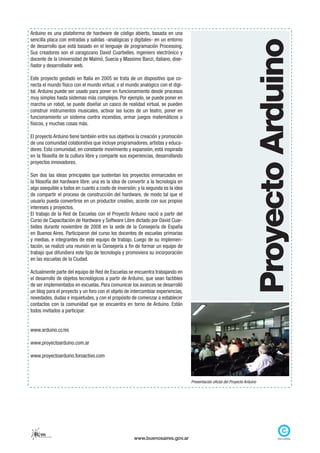 Arduino es una plataforma de hardware de código abierto, basada en una
sencilla placa con entradas y salidas -analógicas y digitales- en un entorno




                                                                                                                        Proyecto Arduino
de desarrollo que está basado en el lenguaje de programación Processing.
Sus creadores son el zaragozano David Cuartielles, ingeniero electrónico y
docente de la Universidad de Malmö, Suecia y Massimo Banzi, italiano, dise-
ñador y desarrollador web.

Este proyecto gestado en Italia en 2005 se trata de un dispositivo que co-
necta el mundo físico con el mundo virtual, o el mundo analógico con el digi-
tal. Arduino puede ser usado para poner en funcionamiento desde procesos
muy simples hasta sistemas más complejos. Por ejemplo, se puede poner en
marcha un robot, se puede diseñar un casco de realidad virtual, se pueden
construir instrumentos musicales, activar las luces de un teatro, poner en
funcionamiento un sistema contra incendios, armar juegos matemáticos o
físicos, y muchas cosas más.

El proyecto Arduino tiene también entre sus objetivos la creación y promoción
de una comunidad colaborativa que incluye programadores, artistas y educa-
dores. Esta comunidad, en constante movimiento y expansión, está inspirada
en la filosofía de la cultura libre y comparte sus experiencias, desarrollando
proyectos innovadores.

Son dos las ideas principales que sustentan los proyectos enmarcados en
la filosofía del hardware libre: una es la idea de convertir a la tecnología en
algo asequible a todos en cuanto a costo de inversión; y la segunda es la idea
de compartir el proceso de construcción del hardware, de modo tal que el
usuario pueda convertirse en un productor creativo, acorde con sus propios
intereses y proyectos.
El trabajo de la Red de Escuelas con el Proyecto Arduino nació a partir del
Curso de Capacitación de Hardware y Software Libre dictado por David Cuar-
tielles durante noviembre de 2008 en la sede de la Consejería de España
en Buenos Aires. Participaron del curso los docentes de escuelas primarias
y medias, e integrantes de este equipo de trabajo. Luego de su implemen-
tación, se realizó una reunión en la Consejería a fin de formar un equipo de
trabajo que difundiera este tipo de tecnología y promoviera su incorporación
en las escuelas de la Ciudad.

Actualmente parte del equipo de Red de Escuelas se encuentra trabajando en
el desarrollo de objetos tecnológicos a partir de Arduino, que sean factibles
de ser implementados en escuelas. Para comunicar los avances se desarrolló
un blog para el proyecto y un foro con el objeto de intercambiar experiencias,
novedades, dudas e inquietudes, y con el propósito de comenzar a establecer
contactos con la comunidad que se encuentra en torno de Arduino. Están
todos invitados a participar.


www.arduino.cc/es

www.proyectoarduino.com.ar

www.proyectoarduino.foroactivo.com



                                                                                  Presentación oficial del Proyecto Arduino




  Rem
    red de escuelas medias
                                                     www.buenosaires.gov.ar
 