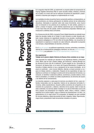 En la segunda mitad del 2008, se implementó un proyecto piloto de incorporación de
                                                        Pizarras Digitales Interactivas (PDI) en nueve escuelas medias, artísticas y técnicas
                                                        de la Ciudad, en el marco del cual se realizaron encuentros de capacitación y aseso-
                                                        ramiento a docentes para asegurar su implementación en el aula.

                                                        Los resultados de estos encuentros fueron sumamente positivos y enriquecedores, ya
                                                        que encontramos una intensa participación de distintos actores de las instituciones
                                                        educativas, interesados en aprender sobre esta nueva herramienta, como insumo
                                                        para la innovación en las prácticas de la enseñanza. En este sentido, pudimos re-
                                                        gistrar y evaluar el impacto, a partir distintas experiencias que se desarrollaron en
                                                        el aula hacia fines del año pasado, donde encontramos propuestas didácticas que
                                                        involucraron a distintas áreas curriculares.
                                            Proyecto
                          Pizarra Digital Interactiva
                                                        En el transcurso del año 2009, el proyecto Pizarra Digital Interactiva se extendió hacia
                                                        todas las escuelas medias de la Ciudad. En este momento se están llevando ade-
                                                        lante nuevas instancias de capacitación docente en las escuelas, coordinadas por
                                                        los asesores pedagógicos en TIC de la Red de Escuelas Medias. Los encuentros de
                                                        capacitación se organizan en conjunto con cada institución, adecuando la propuesta
                                                        a los tiempos y disponibilidades de docentes y directivos.

                                                        En el blog del proyecto se publicaron experiencias, recursos, entrevistas y novedades,
                                                        además de su fundamentación pedagógica. Asimismo, se creó una galería de imáge-
                                                        nes en Flickr, y se publicaron videos de las capacitaciones y experiencias.

                                                        Una experiencia/
                                                        Trabajo con la pizarra digital. Historias de Buenos Aires contadas en un mapa
                                                        Esta propuesta fue realizada por docentes de las asignaturas Historia y Educación
                                                        Cívica, María José de Carli y Beatriz Gallego, del Comercial 2 Antonio Bermejo con
                                                        los alumnos de tercer año de la institución. El tema elegido fue las «Terminales de
                                                        Ferrocarril» de Buenos Aires, en el marco del Proyecto Bicentenario. El objetivo fue
                                                        fomentar el trabajo colectivo, el uso y apropiación de las nuevas tecnologías –de la
                                                        pizarra en particular–, como recurso didáctico. Además, se buscó promover un es-
                                                        pacio de trabajo colectivo y colaborativo. Respecto de las expectativas de logro, los
                                                        objetivos se centraron en investigar la construcción de las estaciones ferroviarias y su
                                                        evolución; en identificar condiciones políticas, económicas y sociales desde su inicio
                                                        hasta la actualidad; y en señalar sus estilos arquitectónicos, los derechos del usuario
                                                        y los deberes de los concesionarios.
                                                        Los docentes asignaron a cada grupo de alumnos una estación de tren, cuyos con-
                                                        tenidos involucrados eran los siguientes: historia de las estaciones terminales fe-
                                                        rroviarias, estilos arquitectónicos, situación político-económica de la Argentina en el
                                                        momento de su proyección, y deberes y derechos de los usuarios. Sobre la base de
                                                        estos contenidos, los alumnos debían investigar en la sala de Informática acerca del
                                                        tema, preparar una presentación con imágenes, textos, videos y enlaces, y debían
                                                        exponerla con la pizarra digital. Luego se subieron las presentaciones a la web, y se
                                                        geolocalizaron en un mapa virtual. En la propuesta, se desplegó una gran variedad
                                                        de recursos didácticos, desde documentos de texto, imágenes, videos, hipervínculos,
                                                        mapa virtual y presentación hasta herramientas incluidas en la pizarra.




                                                        BLOG DEL PROYECTO MAPA VIRTUAL FLOF




Rem
 red de escuelas medias
                                                              www.buenosaires.gov.ar
 