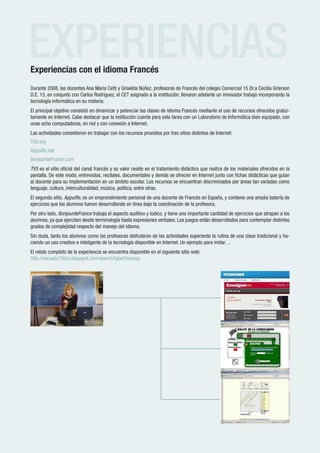 EXPERIENCIAS
Experiencias con el idioma Francés
Durante 2008, las docentes Ana María Cetti y Griselda Núñez, profesoras de Francés del colegio Comercial 15 Dr.a Cecilia Grierson
D.E. 15, en conjunto con Carlos Rodríguez, el CET asignado a la institución, llevaron adelante un innovador trabajo incorporando la
tecnología informática en su materia.
El principal objetivo consistió en dinamizar y potenciar las clases de idioma Francés mediante el uso de recursos ofrecidos gratui-
tamente en Internet. Cabe destacar que la institución cuenta para esta tarea con un Laboratorio de Informática bien equipado, con
unas ocho computadoras, en red y con conexión a Internet.
Las actividades consistieron en trabajar con los recursos provistos por tres sitios distintos de Internet:
TV5.org
Appuifle.net
BonjourdeFrance.com
TV5 es el sitio oficial del canal francés y su valor reside en el tratamiento didáctico que realiza de los materiales ofrecidos en la
pantalla. De este modo, entrevistas, recitales, documentales y demás se ofrecen en Internet junto con fichas didácticas que guían
al docente para su implementación en un ámbito escolar. Los recursos se encuentran discriminados por áreas tan variadas como
lenguaje, cultura, interculturalidad, música, política, entre otras.
El segundo sitio, Appuifle, es un emprendimiento personal de una docente de Francés en España, y contiene una amplia batería de
ejercicios que los alumnos fueron desarrollando en línea bajo la coordinación de la profesora.
Por otro lado, BonjourdeFrance trabaja el aspecto auditivo y lúdico, y tiene una importante cantidad de ejercicios que atrapan a los
alumnos, ya que ejercitan desde terminología hasta expresiones verbales. Los juegos están desarrollados para contemplar distintos
grados de complejidad respecto del manejo del idioma.
Sin duda, tanto los alumnos como las profesoras disfrutaron de las actividades superando la rutina de una clase tradicional y ha-
ciendo un uso creativo e inteligente de la tecnología disponible en Internet. Un ejemplo para imitar…
El relato completo de la experiencia se encuentra disponible en el siguiente sitio web:
http://escuela15tics.blogspot.com/search/label/frances




 Rem
   red de escuelas medias
                                                     www.buenosaires.gov.ar
 