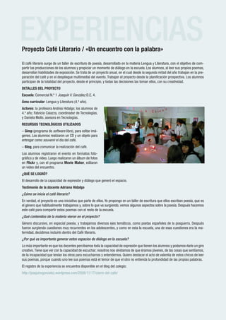 EXPERIENCIAS
Proyecto Café Literario / «Un encuentro con la palabra»

El café literario surge de un taller de escritura de poesía, desarrollado en la materia Lengua y Literatura, con el objetivo de com-
partir las producciones de los alumnos y propiciar un momento de diálogo en la escuela. Los alumnos, al leer sus propios poemas,
desarrollan habilidades de exposición. Se trata de un proyecto anual, en el cual desde la segunda mitad del año trabajan en la pre-
paración del café y en el despliegue multimedial del evento. Trabajan el proyecto desde la planificación prospectiva. Los alumnos
participan de la totalidad del proyecto, desde el principio, y todas las decisiones las toman ellos, con su creatividad.
DETALLES DEL PROYECTO
Escuela: Comercial N.º 1 Joaquín V. González D.E. 4.
Área curricular: Lengua y Literatura (4.º año).
Actores: la profesora Andrea Hidalgo; los alumnos de
4.º año; Fabricio Caiazza, coordinador de Tecnologías,
y Daniela Mollo, asesora en Tecnologías.
RECURSOS TECNOLÓGICOS UTILIZADOS
– Gimp (programa de software libre), para editar imá-
genes. Los alumnos realizaron un CD y un objeto para
entregar como souvenir el día del café.
– Blog, para comunicar la realización del café.
Los alumnos registraron el evento en formatos foto-
gráfico y de video. Luego realizaron un álbum de fotos
en Flickr y, con el programa Movie Maker, editaron
un video del encuentro.
¿QUÉ SE LOGRÓ?
El desarrollo de la capacidad de expresión y diálogo que generó el espacio.
Testimonio de la docente Adriana Hidalgo
¿Cómo se inicia el café literario?
En verdad, el proyecto es una iniciativa que parte de ellos. Yo propongo en un taller de escritura que ellos escriban poesía, que es
el género que habitualmente trabajamos y, sobre lo que va surgiendo, vemos algunos aspectos sobre la poesía. Después hacemos
este café para compartir estos poemas con el resto de la escuela.
¿Qué contenidos de la materia vieron en el proyecto?
Género discursivo, en especial poesía, y trabajamos diversos ejes temáticos, como poetas españoles de la posguerra. Después
fueron surgiendo cuestiones muy recurrentes en los adolescentes, y como en esta la escuela, una de esas cuestiones era la ma-
ternidad, decidimos incluirlo dentro del Café literario.
¿Por qué es importante generar estos espacios de diálogo en la escuela?
Lo más importante es que los docentes percibamos toda la capacidad de expresión que tienen los alumnos y podamos darle un giro
creativo. Tiene que ver con la capacidad de escuchar; nosotros nos olvidamos de que éramos jóvenes, de las cosas que sentíamos,
de la incapacidad que tenían los otros para escucharnos y entendernos. Quiero destacar el acto de valentía de estos chicos de leer
sus poemas, porque cuando uno lee sus poemas está el temor de que el otro no entienda la profundidad de las propias palabras.
El registro de la experiencia se encuentra disponible en el blog del colegio:
http://joaquinvgonzalez.wordpress.com/2008/11/17/cierre-del-cafe/




 Remred de escuelas medias
                                                     www.buenosaires.gov.ar
 