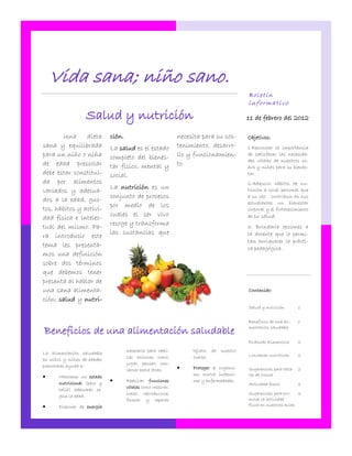 Vida sana; niño sano.
                                                                                          Boletín
                                                                                          informativo

                  Salud y nutrición                                                       11 de febrero del 2012

        Una     dieta        ción.                            necesita para su sos-       Objetivos:
sana y equilibrada           La salud es el estado            tenimiento, desarro-        1.Reconocer la importancia
para un niño o niña          completo del bienes-             llo y funcionamien-         de satisfacer las necesida-
                                                                                          des vitales de nuestros ni-
de edad prescolar            tar físico, mental y             to.                         ños y niñas para su bienes-
debe estar constitui-        social.                                                      tar.
da por alimentos                                                                          2.Adquirir hábitos de nu-
                             La nutrición es un
variados y adecua-                                                                        trición a nivel personal que
                             conjunto de procesos                                         a su vez contribuir en sus
dos a la edad, gus-                                                                       estudiantes un bienestar
                             por medio de los
tos, hábitos y activi-                                                                    corporal y el fortalecimiento
                             cuales el ser vivo                                           de su salud.
dad física e intelec-
                             recoge y transforma
tual del mismo. Pa-                                                                       3. Brindarle opciones a
                             las sustancias que                                           la docente que le permi-
ra introducir este
                                                                                          tan enriquecer la prácti-
tema les presenta-                                                                        ca pedagógica.
mos una definición
sobre dos términos
que debemos tener
presenta al hablar de
una sana alimenta-                                                                        Contenido:
ción; salud y nutri-
                                                                                          Salud y nutrición         1


                                                                                          Beneficios de una ali-    1

Beneficios de una alimentación saludable                                                  mentación saludable


                                                                                          Pirámide alimenticia      2
                                     necesaria para reali-         tejidos de   nuestro
La alimentación saludable                                                                 Loncheras nutritivas      2
en niños y niñas de edades           zar acciones como:            cuerpo.
                                     jugar, pensar, con-
prescolares ayuda a:                                              Proteger el organis-
                                     versar entre otras.                                  Sugerencias para talle-   2
      Mantener un estado                                          mo contra infeccio-    res de cocina
       nutricional (peso y
                                    Realizar funciones            nes y enfermedades.
                                                                                          Actividad física          3
                                     vitales como respirar,
       talla) adecuado se-
                                     crecer, reproducirse,                                Sugerencias para pro-    3
       gún la edad.
                                     formar y reparar                                     mover la actividad
      Disponer de energía                                                                física en nuestras aulas
 