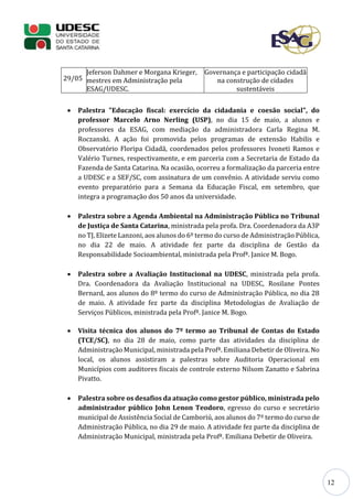 12
29/05
Jeferson Dahmer e Morgana Krieger,
mestres em Administração pela
ESAG/UDESC.
Governança e participação cidadã
na construção de cidades
sustentáveis
 Palestra "Educação fiscal: exercício da cidadania e coesão social", do
professor Marcelo Arno Nerling (USP), no dia 15 de maio, a alunos e
professores da ESAG, com mediação da administradora Carla Regina M.
Roczanski. A ação foi promovida pelos programas de extensão Habilis e
Observatório Floripa Cidadã, coordenados pelos professores Ivoneti Ramos e
Valério Turnes, respectivamente, e em parceria com a Secretaria de Estado da
Fazenda de Santa Catarina. Na ocasião, ocorreu a formalização da parceria entre
a UDESC e a SEF/SC, com assinatura de um convênio. A atividade serviu como
evento preparatório para a Semana da Educação Fiscal, em setembro, que
integra a programação dos 50 anos da universidade.
 Palestra sobre a Agenda Ambiental na Administração Pública no Tribunal
de Justiça de Santa Catarina, ministrada pela profa. Dra. Coordenadora da A3P
no TJ, Elizete Lanzoni, aos alunos do 6º termo do curso de Administração Pública,
no dia 22 de maio. A atividade fez parte da disciplina de Gestão da
Responsabilidade Socioambiental, ministrada pela Profª. Janice M. Bogo.
 Palestra sobre a Avaliação Institucional na UDESC, ministrada pela profa.
Dra. Coordenadora da Avaliação Institucional na UDESC, Rosilane Pontes
Bernard, aos alunos do 8º termo do curso de Administração Pública, no dia 28
de maio. A atividade fez parte da disciplina Metodologias de Avaliação de
Serviços Públicos, ministrada pela Profª. Janice M. Bogo.
 Visita técnica dos alunos do 7º termo ao Tribunal de Contas do Estado
(TCE/SC), no dia 28 de maio, como parte das atividades da disciplina de
Administração Municipal, ministrada pela Profª. Emiliana Debetir de Oliveira. No
local, os alunos assistiram a palestras sobre Auditoria Operacional em
Municípios com auditores fiscais de controle externo Nilsom Zanatto e Sabrina
Pivatto.
 Palestra sobre os desafios da atuação como gestor público, ministrada pelo
administrador público John Lenon Teodoro, egresso do curso e secretário
municipal de Assistência Social de Camboriú, aos alunos do 7º termo do curso de
Administração Pública, no dia 29 de maio. A atividade fez parte da disciplina de
Administração Municipal, ministrada pela Profª. Emiliana Debetir de Oliveira.
 