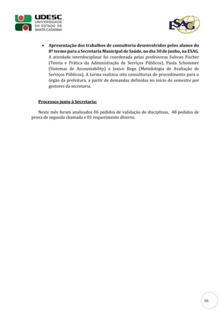16
 Apresentação dos trabalhos de consultoria desenvolvidos pelos alunos do
8º termo para a Secretaria Municipal de Saúde, no dia 30 de junho, na ESAG.
A atividade interdisciplinar foi coordenada pelas professoras Sulivan Fischer
(Teoria e Prática da Administração de Serviços Públicos), Paula Schommer
(Sistemas de Accountability) e Janice Bogo (Metodologia de Avaliação de
Serviços Públicos). A turma realizou oito consultorias de procedimento para o
órgão da prefeitura, a partir de demandas definidas no início do semestre por
gestores da secretaria.
Processos junto à Secretaria:
Neste mês foram analisados 06 pedidos de validação de disciplinas, 48 pedidos de
prova de segunda chamada e 01 requerimento diverso.
 