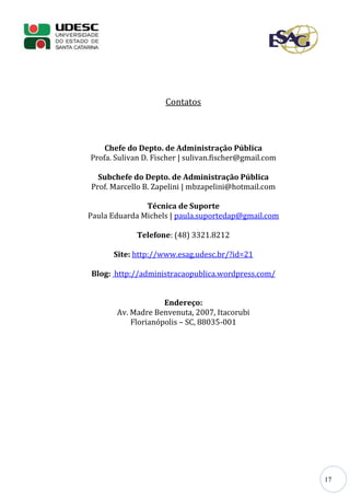 17
Contatos
Chefe do Depto. de Administração Pública
Profa. Sulivan D. Fischer | sulivan.fischer@gmail.com
Subchefe do Depto. de Administração Pública
Prof. Marcello B. Zapelini | mbzapelini@hotmail.com
Técnica de Suporte
Paula Eduarda Michels | paula.suportedap@gmail.com
Telefone: (48) 3321.8212
Site: http://www.esag.udesc.br/?id=21
Blog: http://administracaopublica.wordpress.com/
Endereço:
Av. Madre Benvenuta, 2007, Itacorubi
Florianópolis – SC, 88035-001
 