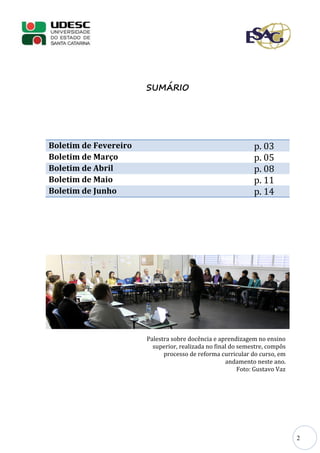 2
SUMÁRIO
Boletim de Fevereiro p. 03
Boletim de Março p. 05
Boletim de Abril p. 08
Boletim de Maio p. 11
Boletim de Junho p. 14
Palestra sobre docência e aprendizagem no ensino
superior, realizada no final do semestre, compôs
processo de reforma curricular do curso, em
andamento neste ano.
Foto: Gustavo Vaz
 