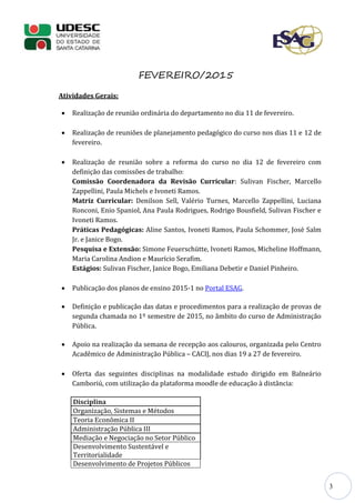 3
FEVEREIRO/2015
Atividades Gerais:
 Realização de reunião ordinária do departamento no dia 11 de fevereiro.
 Realização de reuniões de planejamento pedagógico do curso nos dias 11 e 12 de
fevereiro.
 Realização de reunião sobre a reforma do curso no dia 12 de fevereiro com
definição das comissões de trabalho:
Comissão Coordenadora da Revisão Curricular: Sulivan Fischer, Marcello
Zappellini, Paula Michels e Ivoneti Ramos.
Matriz Curricular: Denilson Sell, Valério Turnes, Marcello Zappellini, Luciana
Ronconi, Enio Spaniol, Ana Paula Rodrigues, Rodrigo Bousfield, Sulivan Fischer e
Ivoneti Ramos.
Práticas Pedagógicas: Aline Santos, Ivoneti Ramos, Paula Schommer, José Salm
Jr. e Janice Bogo.
Pesquisa e Extensão: Simone Feuerschütte, Ivoneti Ramos, Micheline Hoffmann,
Maria Carolina Andion e Maurício Serafim.
Estágios: Sulivan Fischer, Janice Bogo, Emiliana Debetir e Daniel Pinheiro.
 Publicação dos planos de ensino 2015-1 no Portal ESAG.
 Definição e publicação das datas e procedimentos para a realização de provas de
segunda chamada no 1º semestre de 2015, no âmbito do curso de Administração
Pública.
 Apoio na realização da semana de recepção aos calouros, organizada pelo Centro
Acadêmico de Administração Pública – CACIJ, nos dias 19 a 27 de fevereiro.
 Oferta das seguintes disciplinas na modalidade estudo dirigido em Balneário
Camboriú, com utilização da plataforma moodle de educação à distância:
Disciplina
Organização, Sistemas e Métodos
Teoria Econômica II
Administração Pública III
Mediação e Negociação no Setor Público
Desenvolvimento Sustentável e
Territorialidade
Desenvolvimento de Projetos Públicos
 