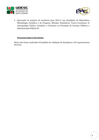 4
 Aprovação de projetos de monitoria para 2015-1 nas disciplinas de Matemática,
Metodologia Científica e da Pesquisa, Métodos Estatísticos, Teoria Econômica II,
Antropologia Política, Licitações e Contratos na Prestação de Serviços Públicos e
Administração Pública III.
Processos junto à Secretaria:
Neste mês foram analisados 04 pedidos de validação de disciplinas e 05 requerimentos
diversos.
 