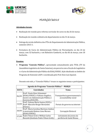 5
MARÇO/2015
Atividades Gerais:
 Realização de reunião para reforma curricular do curso no dia 26 de março.
 Realização de reunião ordinária do departamento no dia 31 de março.
 Entrega da versão definitiva dos PTIs do Departamento de Administração Pública,
semestre 2015-1.
 Formatura do Curso de Administração Pública de Florianópolis, no dia 24 de
março, com 32 bacharéis, e em Balneário Camboriú, no dia 06 de março, com 18
bacharéis.
Eventos:
 Programa “Conexão Pública”, apresentado semanalmente pela TVAL (TV da
Assembleia Legislativa de Santa Catarina), em parceria com a Escola do Legislativo
e o Curso de Administração Pública da ESAG/UDESC. Ação idealizada no âmbito do
Programa de Extensão LASP e coordenada pelo Prof. Enio Luiz Spaniol.
Durante este mês, o “Conexão Pública” trouxe os seguintes temas e participantes:
Agenda do Programa “Conexão Pública” – MARÇO
DATA Convidados Tema
06/03
Profª. Paula Chies Schommer
(ESAG/UDESC) e Fabiano Angélico,
mestre em Administração Pública e
Governo (FGV/SP).
Transparência governamental e
accountability social
13/03
Profª. Paloma Maria Santos (FGV) e
Profª. Marciele Berger Bernardes
(Unesc).
Portais de governo na internet
20/03
Profª. Maria Carolina Martinez Andion
e mestrando Rubens Lima Moraes
(ESAG/UDESC).
Corrupção Eleitoral
27/03 Padre Vilson Groh e Willian Carlos
Narzetti (Instituto Padre Vilson Groh).
Letramento de jovens da
periferia de Guiné Bissau
 