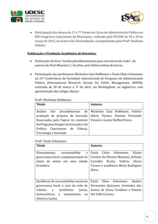 6
 Participação dos alunos do 1º e 7º Termo do Curso de Administração Pública no
XIII Congresso Catarinense de Municípios, realizado pela FECAM, de 18 a 20 de
março de 2015, no Centro Sul, Florianópolis, acompanhados pela Profª. Emiliana
Debetir.
Publicação e Produção Acadêmica de Docentes:
 Publicação do livro “Gestão pluridimensional para executivos de visão”, de
autoria do Prof. Maurício C. Serafim, pela Editora Ideias & Letras.
 Participação das professoras Micheline Gaia Hoffmann e Paula Chies Schommer
na 21ª Conferência da Sociedade Internacional de Pesquisa em Administração
Pública (International Research Society for Public Management, IRSPM),
realizada de 30 de março a 1º de abril, em Birmingham, na Inglaterra, com
apresentação dos artigos abaixo:
Profª. Micheline Hoffmann:
Título Autores
Análise dos procedimentos de
avaliação de projetos de inovação
financiados pela Fapesc no contexto
do Programa Sinapse da Inovação e da
Política Catarinense de Ciência,
Tecnologia e Inovação
Micheline Gaia Hoffmann, Valério
Alécio Turnes, Ernesto Fernando
Vicente e Larice Steffen Peters.
Profª. Paula Schommer:
Título Autores
Planejamento, accountability e
governança local: a implementação do
plano de metas em uma cidade
brasileira
Paula Chies Schommer, Elaine
Cristina de Oliveira Menezes, Arlindo
Carvalho Rocha, Valério Alecio
Turnes e acadêmica Maria Rodrigues
Alves.
Incidência de accountability social em
governança local: o caso da rede de
cidades e territórios justos,
democráticos e sustentáveis na
América Latina
Paula Chies Schommer, Andres
Hernandez Quinones, Armindos dos
Santos de Sousa Teodósio e Pamela
Del Valle Cáceres.
 