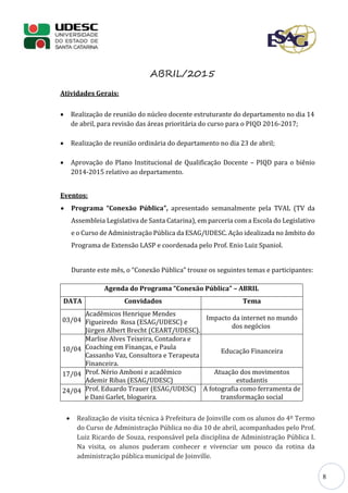 8
ABRIL/2015
Atividades Gerais:
 Realização de reunião do núcleo docente estruturante do departamento no dia 14
de abril, para revisão das áreas prioritária do curso para o PIQD 2016-2017;
 Realização de reunião ordinária do departamento no dia 23 de abril;
 Aprovação do Plano Institucional de Qualificação Docente – PIQD para o biênio
2014-2015 relativo ao departamento.
Eventos:
 Programa “Conexão Pública”, apresentado semanalmente pela TVAL (TV da
Assembleia Legislativa de Santa Catarina), em parceria com a Escola do Legislativo
e o Curso de Administração Pública da ESAG/UDESC. Ação idealizada no âmbito do
Programa de Extensão LASP e coordenada pelo Prof. Enio Luiz Spaniol.
Durante este mês, o “Conexão Pública” trouxe os seguintes temas e participantes:
Agenda do Programa “Conexão Pública” – ABRIL
DATA Convidados Tema
03/04
Acadêmicos Henrique Mendes
Figueiredo Rosa (ESAG/UDESC) e
Jürgen Albert Brecht (CEART/UDESC).
Impacto da internet no mundo
dos negócios
10/04
Marlise Alves Teixeira, Contadora e
Coaching em Finanças, e Paula
Cassanho Vaz, Consultora e Terapeuta
Financeira.
Educação Financeira
17/04 Prof. Nério Amboni e acadêmico
Ademir Ribas (ESAG/UDESC)
Atuação dos movimentos
estudantis
24/04 Prof. Eduardo Trauer (ESAG/UDESC)
e Dani Garlet, blogueira.
A fotografia como ferramenta de
transformação social
 Realização de visita técnica à Prefeitura de Joinville com os alunos do 4º Termo
do Curso de Administração Pública no dia 10 de abril, acompanhados pelo Prof.
Luiz Ricardo de Souza, responsável pela disciplina de Administração Pública I.
Na visita, os alunos puderam conhecer e vivenciar um pouco da rotina da
administração pública municipal de Joinville.
 