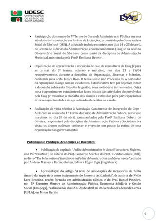 9
 Participação dos alunos do 7º Termo do Curso de Administração Pública em uma
atividade de capacitação em Análise de Licitações, promovida pelo Observatório
Social de São José (OSSJ). A atividade incluiu encontros nos dias 24 e 25 de abril,
no Centro de Ciências da Administração e Socioeconômicas (Esag) e na sede do
Observatório Social de São José, como parte da disciplina de Administração
Municipal, ministrada pela Profª. Emiliana Debetir.
 Organização de apresentação e discussão de caso de consultoria da Esag Jr para
as turmas do 2º termo, noturno e matutino, nos dias 23 e 29/04
respectivamente, durante a disciplina de Organização, Sistemas e Métodos,
conduzida pela profa. Janice Bogo. O tema Gestão por Processos foi o norteador
da exposição e diálogo com os estudantes. Esta iniciativa tem por objetivo iniciar
a discussão sobre esta filosofia de gestão, seus métodos e instrumentos. Outra
meta é aproximar os estudantes das fases iniciais das atividades desenvolvidas
pela Esag Jr, valorizar o trabalho dos alunos e estimular para participação nas
diversas oportunidades de aprendizado oferecidas na escola.
 Realização de visita técnica à Associação Catarinense de Integração do Cego -
ACIC com os alunos do 1º Termo do Curso de Administração Pública, noturno e
matutino, no dia 28 de abril, acompanhados pela Profª Emiliana Debetir de
Oliveira, responsável pela disciplina de Administração Pública e Sociedade. Na
visita, os alunos puderam conhecer e vivenciar um pouco da rotina de uma
organização não governamental.
Publicação e Produção Acadêmica de Docentes:
 Publicação do capítulo “Public Administration in Brazil: Structure, Reforms,
and Participation”, de autoria do Prof. Leonardo Secchi e do Prof. Ricardo Gomes (UnB),
no livro “The International Handbook on Public Administration and Governance”, editado
por Andrew Massey e Karen Johston. Editora Edgar Elgar (Inglaterra).
 Apresentação do artigo “A rede de associações de moradores de Santo
Amaro da Imperatriz como instrumento de fomento à cidadania”, de autoria de Neide
Lara Broering, recém-formada em administração pública, e do Prof. Daniel Pinheiro,
no 5º Encontro Mineiro de Administração Pública, Economia Solidária e Gestão
Social (Emapegs), realizado nos dias 23 e 24 de abril, na Universidade Federal de Lavras
(UFLA), em Minas Gerais.
 