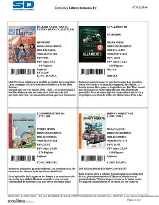 BALEARS ABANS I ARA 06:
L'EPOCA ISLAMICA (CATALAN)
QUIM BOU
DOLMEN EDICIONES
DOL.BALEAR06
9788416961085
PVP: 9,95
PVP s/iva: 9,57
9 788416 961085
64 Páginas
Cartoné
CATALÁN
COMIC ESPAÑOL
L'època islàmica és un dels períodes més singulars
i poc coneguts de l'evolució històrica de les Illes
Balears.
Durant més de tres segles (902-1287), es desenvolupà a
les Illes Balears una societat molt diferent a la del
període anterior, la romanobizantina, que fou totalment
EL ALZAMIENTO
6ª EDICION
BRIAN KEENE
DOLMEN EDICIONES
DOL.ELALZAMI
9788493754426
PVP: 18,95
PVP s/iva: 18,22
9 788493 754426
280 Páginas
Rústica
NOVELA
Nada permanece muerto mucho tiempo. Los muertos
están volviendo a al vida, inteligentes, decididos... y
hambrientos. Huir parece imposible par Jim Thurmond,
uno de los pocos supervivientes de este mundo de
pesadilla. Pero el joven hijo de Jim también está vivo y
en peligro a cientos de miles de kilómetros. Pese a las
LOS HOMBRECITOS 06:
1978-1981
PIERRE SERON
DOLMEN EDICIONES
DOL.HOMBRE06
9788416961061
PVP: 29,95
PVP s/iva: 28,80
9 788416 961061
176 Páginas
Cartoné
COMIC EUROPEO
Nuestros pequeños grandes héroes, los Hombrecitos, de
nuevo en acción con más aventuras inéditas!
En el episodio En las garras del barón y su continuación
Las ratas de establo, Renaud descubre una curiosa
comunidad de hombrecitos que viven en plena Edad
JOHNNY ROQUETA 02
(1985-1986)
RAFA VAQUER
DOLMEN EDICIONES
DOL.JOHROQ02
9788416961078
PVP: 24,95
PVP s/iva: 23,99
9 788416 961078
160 Páginas
Cartoné
COMIC ESPAÑOL
LOS VIEJOS ROCKEROS NUNCA MUEREN!
Rafa Vaquer creó a Johnny Roqueta para la revista Cul
de sac, pero pasó pronto a El Jueves, donde con el
guionista Joan Tharrats (que entonces firmaba como
TP.Bigart) conquistaron el corazón de los lectores
Comics y Libros Semana 49 07/12/2016
Página: 3 de 5
DIRAC DIST, S.L MONTSIÀ,9-11 P.I. CAN BERNADES 08130 STA. PERPETUA MOGODA Tel. 933209910 Fax. 933007301 e-mail: distribucion@sddistribuciones.c
 
