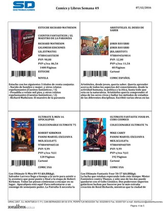 ESTUCHE RICHARD MATHESON
CUENTOS FANTASTICOS / EL
MAESTRO DE LA PARANOIA
RICHARD MATHESON
GIGAMESH EDICIONES
GIL.ESTMATH1
9788416035038
PVP: 90,00
PVP s/iva: 86,54
9 788416 035038
1480 Páginas
ESTUCHE
NOVELA
Estuche con los siguientes 3 títulos de venta conjunta:
- Nacido de hombre y mujer, y otros relatos
espeluznantes (Cuentos fantásticos / 1)
- Pesadilla a veinte mil pies, y otros relatos
espeluznantes (Cuentos fantásticos / 2)
- Richard Matheson: El maestro de la paranoia
ARISTOTELES. EL DESEO DE
SABER
JORDI BAYARRI
JORDI BAYARRI
JBA.ARISTOT1
9788494569814
PVP: 12,00
PVP s/iva: 11,54
9 788494 569814
48 Páginas
Cartoné
COMIC ESPAÑOL
Aristóteles, desde joven, quería saber. Quería aprender
acerca de todos los aspectos del conocimiento, desde la
actividad humana, la política y la ética, hasta todo que
veía en la naturaleza. Aristóteles quería comprender el
alma de los seres vivos y hallar los métodos de estudios
de las diferentes disciplinas. Escribió varias obras en las
ULTIMATE X-MEN 14.
APOCALIPSIS
COLECCIONABLE ULTIMATE 75
ROBERT KIRKMAN
PANINI MARVEL EXCLUSIVA
MEX.SCLUL075
9788490940518
PVP: 9,99
PVP s/iva: 9,61
9 788490 940518
128 Páginas
Cartoné
COMIC USA
Con Ultimate X-Men 89-93 <BR>
Salvador Larroca llega a tiempo a la serie para asistir a
la aventura que pone punto y final a la etapa de Robert
Kirkman. Todas las piezas comienzan a encajar en su
lugar. Apocalipsis está aquí! Para enfrentarse a un
enemigo de semejante poder, La Patrulla-X necesita la
ULTIMATE FANTASTIC FOUR 09.
CUBO COSMICO
COLECCIONABLE ULTIMATE 76
MIKE CAREY
PANINI MARVEL EXCLUSIVA
MEX.SCLUL076
9788490940709
PVP: 9,99
PVP s/iva: 9,61
9 788490 940709
192 Páginas
Cartoné
COMIC USA
Con Ultimate Fantastic Four 50-57 <BR>
La lucha que estabas esperando todo este tiempo: Mister
Fantástico contra Thanos, y sólo uno de los dos puede
quedarse con el Cubo Cósmico. Dos poderosos imperios
galácticos luchan por hacerse por la más extraña
creación de Reed Richards, mientras que la ciudad de
Comics y Libros Semana 49 07/12/2016
Página: 4 de 5
DIRAC DIST, S.L MONTSIÀ,9-11 P.I. CAN BERNADES 08130 STA. PERPETUA MOGODA Tel. 933209910 Fax. 933007301 e-mail: distribucion@sddistribuciones.c
 