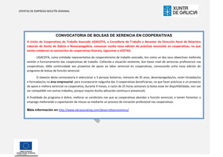 OFERTAS DE EMPREGO-BOLETÍN SEMANAL




                           CONVOCATORIA DE BOLSAS DE XERENCIA EN COOPERATIVAS
     A Unión de Cooperativas de Traballo Asociado UGACOTA, a Consellería de Traballo e Benestar da Dirección Xeral de Relacións
     Laborais da Xunta de Galicia e Novacaixagalicia, convocan nunha nova edición de prácticas xerenciais en cooperativas, na que
     tamén colaboran as asociacións de cooperativas Sinerxia, Ugacomar e UCETAG .

            UGACOTA, como entidade representativa do cooperativismo de traballo asociado, ten como un dos seus obxectivos mellorala
     xestión e funcionamento das cooperativas de traballo. Coñecida a situación existente, dun baixo nivel de xerencias profesionais nas
     cooperativas, dálle continuidade aos proxectos de apoio ao labor xerencial en cooperativas, convocando unha nova edición do
     programa de bolsas de función xerencial.

            O obxecto desta convocatoria é seleccionar a 3 persoas bolseiras, menores de 35 anos, desempregadas/os, recén tituladas/os
     e formadas/os na área empresarial, para incorporarse nalgunha das 3 cooperativas beneficiarias, na que facer prácticas e un proxecto
     de apoio e mellora xerencial na cooperativa, durante 9 meses, a razón de 25 horas semanais (a bolsa esixe ter dispoñibilidade, non soe
     ser compatible con outros traballos, porque require dunha adicación continua e presencial).

     A finalidade do programa é dobre, mellorar as condicións nas que as cooperativas abordan a función xerencial, e tamén fomentar o
     emprego mellorando a capacitación de mozos-as mediante un proceso de iniciación profesional nas cooperativas.

     Máis información en http://www.obrasocialncg.com/desarrolloeconomico/
 