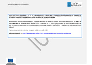 OFERTAS DE EMPREGO-BOLETÍN SEMANAL




  CONVOCATORIA DE 74 BOLSAS DE PRÁCTICAS LABORAIS PARA TITULTULADOS UNIVERSITARIOS EN CENTROS E
  SERVIZOS DEPENDENTES DA DIPUTACIÓN PROVINCIAL DE PONTEVEDRA

  A Diputación Provincial de Pontevedra convoca 74 bolsas de prácticas laboráis destinadas a mozos/as TITULADOS
  UNIVERSITARIOS, sen experiencia laboral previa e menores de 31 anos, coa finalidade de promover e completar a
  súa formación universitaria en áreas de coñecemento ou actividades que faciliten a súa incorporación ao mercado
  laboral.
  Prazo de presentación de instancias: 20 a partir do 2 de xanerio de 2013.

  MÁIS INFORMACIÓN EN: http://www.bop.depo.es/bop.PONTEVEDRA/2013/bop.PONTEVEDRA.20130102.001.pdf
 