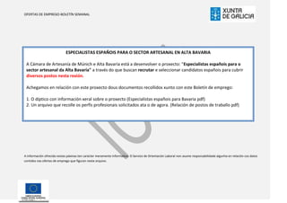 OFERTAS DE EMPREGO-BOLETÍN SEMANAL




                             ESPECIALISTAS ESPAÑOIS PARA O SECTOR ARTESANAL EN ALTA BAVARIA

 A Cámara de Artesanía de Múnich e Alta Bavaría está a desenvolver o proxecto: "Especialistas españois para o
 sector artesanal da Alta Bavaría" a través do que buscan recrutar e seleccionar candidatos españois para cubrir
 diversos postos nesta rexión.

 Achegamos en relación con este proxecto dous documentos recollidos xunto con este Boletín de emprego:

 1. O díptico con información xeral sobre o proxecto (Especialistas españois para Bavaria pdf)
 2. Un arquivo que recolle os perfís profesionais solicitados ata o de agora. (Relación de postos de traballo pdf)




A información ofrecida nestas páxinas ten carácter meramente informativo. O Servizo de Orientación Laboral non asume responsabilidade algunha en relación cos datos
contidos nas ofertas de emprego que figuran neste arquivo.
 