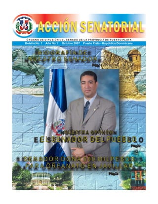 Ó R G A N O D E D I F U S I Ó N D E L S E N A D O D E L A P R O V I N C I A D E P U E R T O P L ATA
Boletín No. 1 Año No.1 Octubre 2007 Puerto Plata - República Dominicana.
B I O G R A F Í A D E
N U E S T R O S E N A D O R
Pág.1
Pág.2
N U E S T R A O P I N I Ó N
E L S E N A D O R D E L P U E B L O
Pág.2
S E N A D O R D O N A 5 0 0 M I L P E S O S
PA R A O R F A N AT O E N J AV I L L A R
 
