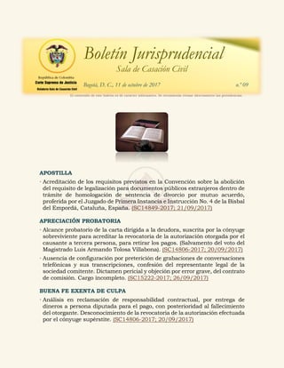 APOSTILLA
 Acreditación de los requisitos previstos en la Convención sobre la abolición
del requisito de legalización para documentos públicos extranjeros dentro de
trámite de homologación de sentencia de divorcio por mutuo acuerdo,
proferida por el Juzgado de Primera Instancia e Instrucción No. 4 de la Bisbal
del Empordá, Cataluña, España. (SC14849-2017; 21/09/2017)
APRECIACIÓN PROBATORIA
 Alcance probatorio de la carta dirigida a la deudora, suscrita por la cónyuge
sobreviviente para acreditar la revocatoria de la autorización otorgada por el
causante a tercera persona, para retirar los pagos. (Salvamento del voto del
Magistrado Luis Armando Tolosa Villabona). (SC14806-2017; 20/09/2017)
 Ausencia de configuración por preterición de grabaciones de conversaciones
telefónicas y sus transcripciones, confesión del representante legal de la
sociedad comitente. Dictamen pericial y objeción por error grave, del contrato
de comisión. Cargo incompleto. (SC15222-2017; 26/09/2017)
BUENA FE EXENTA DE CULPA
 Análisis en reclamación de responsabilidad contractual, por entrega de
dineros a persona diputada para el pago, con posterioridad al fallecimiento
del otorgante. Desconocimiento de la revocatoria de la autorización efectuada
por el cónyuge supérstite. (SC14806-2017; 20/09/2017)
El contenido de este boletín es de carácter informativo. Se recomienda revisar directamente las providencias.
Boletín Jurisprudencial
Sala de Casación Civil
Bogotá, D. C., 11 de octubre de 2017 n.º 09
 