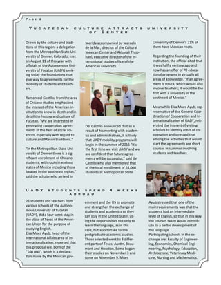 Drawn by the culture and tradi- tions of this region, a delegation from the Metropolitan State Uni- versity of Denver, Colorado, met on August 11 of this year with officials of the Autonomous Uni- versity of Yucatan (UADY) seek- ing to lay the foundations that give way to agreements for the mobility of students and teach- ers. Ramon del Castillo, from the area of Chicano studies emphasized the interest of the American in- stitution to know in depth and in detail the history and culture of Yucatan. "We are interested in generating cooperation agree- ments in the field of social sci- ences, especially with regard to culture and Mayan traditions." "In the Metropolitan State Uni- versity of Denver there is a sig- nificant enrollment of Chicano students, with roots in various states of Mexico including those located in the southeast region," said the scholar who arrived in 
Merida accompanied by Marcela de la Mar, director of the Cultural Mexican Center and Akbarali Thob- hani, executive director of the in- ternational studies office of the American university. Del Castillo announced that as a result of his meeting with academ- ics and administratives, it is likely that UADY mobility programs will begin in the summer of 2015 "It's the first time we visit UADY and we are confident that future agree- ments will be successful," said del Castillo who also mentioned that of the total enrollment of 24,000 students at Metropolitan State 
University of Denver's 21% of them have Mexican roots. 
Regarding the founding of their institution, the official cited that it was half a century ago and now has an offer of 70 educa- tional programs in virtually all areas of knowledge. "If an agree- ment is struck, which would also involve teachers; it would be the first with a university in the southeast of Mexico." Meanwhile Elsa Mues Ayub, rep- resentative of the General Coor- dination of Cooperation and In- ternationalization of UADY, reit- erated the interest of visiting scholars to identify areas of co- operation and stressed that among the activities that would start the agreements are short courses in summer involving students and teachers. 
ernment and the US to promote and strengthen the exchange of students and academics so they can stay in the United States us- ing the opportunities not only to learn the language, as in this case, but also to take formal postgraduate academic studies. 
Those selected went to 3 differ- ent parts of Texas: Austin, Beau- mont and Houston. Some began their studies on November 3 and some on November 9. Mues 
21 students and teachers from various schools of the Autono- mous University of Yucatan (UADY), did a four week stay in the state of Texas of the Ameri- can Union for the purpose of studying English. 
Elsa Mues Ayub, head of the International Affairs area of in- ternationalization, reported that this proposal was born of the "100 000", which is a declara- tion made by the Mexican gov- 
Ayub stressed that one of the main requirements was that the students had an intermediate level of English, so that in this way the courses taken would contrib- ute to a better development of the language. Participating schools in the ex- change are: Faculty of Engineer- ing, Economics, Chemical Engi- neering, Psychology, Education, Architecture, Veterinary Medi- cine, Nursing and Mathematics. 
Yucatecan culture attracts university of Denver 
UADY students spend 4 weeks abroad 
Page 2  