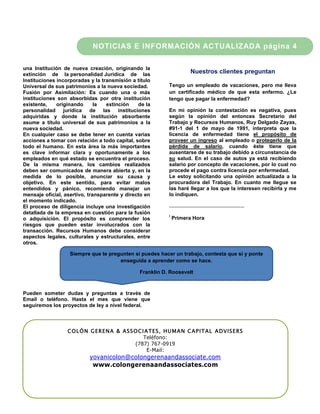 NOTICIAS E INFORMACIÓN ACTUALIZADA página 4

una Institución de nueva creación, originando la
extinción de la personalidad Jurídica de las                           Nuestros clientes preguntan
Instituciones incorporadas y la transmisión a título
Universal de sus patrimonios a la nueva sociedad.            Tengo un empleado de vacaciones, pero me lleva
Fusión por Asimilación: Es cuando una o más                  un certificado médico de que esta enfermo. ¿Le
instituciones son absorbidas por otra institución            tengo que pagar la enfermedad?
existente,    originando      la  extinción    de la
personalidad jurídica de las instituciones                   En mi opinión la contestación es negativa, pues
adquiridas y donde la institución absorbente                 según la opinión del entonces Secretario del
asume a título universal de sus patrimonios a la             Trabajo y Recursos Humanos, Ruy Delgado Zayas,
nueva sociedad.                                              #91-1 del 1 de mayo de 1991, interpreta que la
En cualquier caso se debe tener en cuenta varias             licencia de enfermedad tiene el propósito de
acciones a tomar con relación a todo capital, sobre          proveer un ingreso al empleado o protegerlo de la
todo el humano. En esta área la más importantes              pérdida de salario, cuando éste tiene que
es clave informar clara y oportunamente a los                ausentarse de su trabajo debido a circunstancia de
empleados en qué estado se encuentra el proceso.             su salud. En el caso de autos ya está recibiendo
De la misma manera, los cambios realizados                   salario por concepto de vacaciones, por lo cual no
deben ser comunicados de manera abierta y, en la             procede el pago contra licencia por enfermedad.
medida de lo posible, anunciar su causa y                    Le estoy solicitando una opinión actualizada a la
objetivo. En este sentido, para evitar malos                 procuradora del Trabajo. En cuanto me llegue se
entendidos y pánico, recomiendo manejar un                   las haré llegar a los que la interesen recibirla y me
mensaje oficial, asertivo, transparente y directo en         lo indiquen.
el momento indicado.
El proceso de diligencia incluye una investigación
detallada de la empresa en cuestión para la fusión
                                                             i
o adquisición. El propósito es comprender los                    Primera Hora
riesgos que pueden estar involucrados con la
transacción. Recursos Humanos debe considerar
aspectos legales, culturales y estructurales, entre
otros.

                   Siempre que te pregunten si puedes hacer un trabajo, contesta que sí y ponte
                                      enseguida a aprender como se hace.

                                                Franklin D. Roosevelt



Pueden someter dudas y preguntas a través de
Email o teléfono. Hasta el mes que viene que
seguiremos los proyectos de ley a nivel federal.



                  C O L Ó N G E R EN A & ASS O C I A TE S, HU M A N C A P I T AL A D VIS E RS
                                                  Teléfono:
                                              (787) 767-0919
                                                    E-Mail:
                           yovanicolon@colongerenaandassociate.com
                            www.colongerenaandassociates.com
 