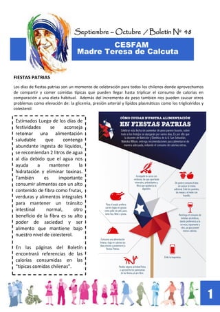 Septiembre – Octubre / Boletín Nº 48
CESFAM
Madre Teresa de Calcuta
1
FIESTAS PATRIAS
Los días de fiestas patrias son un momento de celebración para todos los chilenos donde aprovechamos
de compartir y comer comidas típicas que pueden llegar hasta triplicar el consumo de calorías en
comparación a una dieta habitual. Además del incremento de peso también nos pueden causar otros
problemas como elevación de: la glicemia, presión arterial y lípidos plasmáticos como los triglicéridos y
colesterol.
Estimados Luego de los días de
festividades se aconseja
retomar una alimentación
saludable que contenga
abundante ingesta de líquidos,
se recomiendan 2 litros de agua
al día debido que el agua nos
ayuda a mantener la
hidratación y eliminar toxinas.
También es importante
consumir alimentos con un alto
contenido de fibra como frutas,
verduras y alimentos integrales
para mantener un tránsito
intestinal normal, otro
beneficio de la fibra es su alto
poder de saciedad y ser
alimento que mantiene bajo
nuestro nivel de colesterol.
En las páginas del Boletín
encontrará referencias de las
calorías consumidas en las
“típicas comidas chilenas”.
 