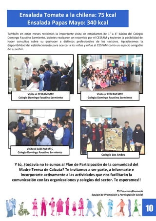10
Ensalada Tomate a la chilena: 75 kcal
Ensalada Papas Mayo: 340 kcal
También en estos meses recibimos la importante visita de estudiantes de 1° a 4° básico del Colegio
Domingo Faustino Sarmiento, quienes realizaron un recorrido por el CESFAM y tuvieron la posibilidad de
hacer consultas sobre su quehacer a distintos profesionales de los sectores. Agradecemos la
disponibilidad del establecimiento para acercar a los niños y niñas al CESFAM como un espacio amigable
de su sector.
Y tú, ¿todavía no te sumas al Plan de Participación de la comunidad del
Madre Teresa de Calcuta? Te invitamos a ser parte, a informarte e
incorporarte activamente a las actividades que nos facilitarán la
comunicación con las organizaciones y colegios del sector. Te esperamos!!
TS.Yessenia Ahumada
Equipo de Promoción y Participación Social
Colegio Los Andes
Visita al CESFAM MTC
Colegio Domingo Faustino Sarmiento
Visita al CESFAM MTC
Colegio Domingo Faustino Sarmiento
Visita al CESFAM MTC
Colegio Domingo Faustino Sarmiento
 