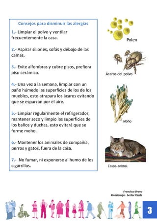 3
Francisco Bravo
Kinesiólogo - Sector Verde
Consejos para disminuir las alergias
1.- Limpiar el polvo y ventilar
frecuentemente la casa.
2.- Aspirar sillones, sofás y debajo de las
camas.
3.- Evite alfombras y cubre pisos, prefiera
piso cerámico.
4.- Una vez a la semana, limpiar con un
paño húmedo las superficies de los de los
muebles, esto atrapara los ácaros evitando
que se esparzan por el aire.
5.- Limpiar regularmente el refrigerador,
mantener seco y limpio las superficies de
los baños y duchas, esto evitará que se
forme moho.
6.- Mantener los animales de compañía,
perros y gatos, fuera de la casa.
7.- No fumar, ni exponerse al humo de los
cigarrillos.
 