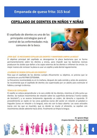 4
Empanada de queso frita: 315 kcal
CEPILLADO DE DIENTES EN NIÑOS Y NIÑAS
El cepillado de dientes es una de las
principales estrategias para el
control de las enfermedades más
comunes de la boca.
¿POR QUÉ ES NECESARIO CEPILLAR LOS DIENTES Y MANTENER LIMPIA LA BOCA?
El objetivo principal del cepillado es desorganizar la placa bacteriana que se forma
permanentemente sobre los dientes y encías, para impedir que las bacterias nocivas
produzcan los ácidos que dañan a las capas externas de los dientes e inflamen las encías. La
mejor manera de remover la placa es usar un cepillo y seda dental regularmente.
¿CUÁNDO SE DEBEN CEPILLAR LOS DIENTES?
Para que el cepillado de los dientes cumpla eficazmente su objetivo, es preciso que se
convierta en una RUTINA COTIDIANA.
La frecuencia recomendada es en la mañana, después de cada comida y antes de acostarse.
Se recomienda que el cepillado de dientes sea supervisado por un adulto para estimular el
hábito y corregir la técnica.
TÉNICA DE CEPILLADO:
El cepillo se coloca perpendicular a la cara visible de los dientes, mientras el niño junta sus
dientes. Se realizan movimientos de rotación sobre las superficies dentarias (“como ruedas
de bicicleta”), y se avanza lentamente siguiendo un orden, de derecha a izquierda. El
procedimiento se repite en las caras palatinas (caras del sector en relación al paladar) o
linguales (caras en relación a la lengua), esta vez con la boca abierta. Las caras oclusales
(caras con las que se muerde), que es donde se muele el alimento, se cepillan con
movimientos desde adelante hacia atrás. Finalmente se limpia la lengua.
Dr. Ignacio Aliaga
Cirujano Dentista- Programa Dental
 
