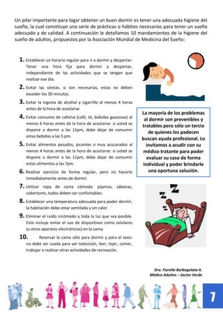 7
1. Establecer un horario regular para ir a dormir y despertar:
Tener una hora fija para dormir y despertar,
independiente de las actividades que se tengan que
realizar ese día.
2. Evitar las siestas, si son necesarias, estas no deben
exceder los 30 minutos.
3. Evitar la ingesta de alcohol y cigarrillo al menos 4 horas
antes de la hora de acostarse
4. Evitar consumo de cafeína (café, té, bebidas gaseosas) al
menos 6 horas antes de la hora de acostarse: si usted se
dispone a dormir a las 11pm, debe dejar de consumir
estas bebidas a las 5 pm.
5. Evitar alimentos pesados, picantes o muy azucarados al
menos 4 horas antes de la hora de acostarse: si usted se
dispone a dormir a las 11pm, debe dejar de consumir
estos alimentos a las 7pm.
6. Realizar ejercicio de forma regular, pero no hacerlo
inmediatamente antes de dormir.
7. Utilizar ropa de cama cómoda: pijamas, sábanas,
cobertores, todos deben ser confortables.
8. Establecer una temperatura adecuada para poder dormir,
la habitación debe estar ventilada y sin calor.
9. Eliminar el ruido incómodo y toda la luz que sea posible.
Esto incluye evitar el uso de dispositivos como celulares
(u otros aparatos electrónicos) en la cama.
10. Reservar la cama sólo para dormir y para el sexo:
no debe ser usada para ver televisión, leer, tejer, comer,
trabajar o realizar otras actividades de recreación.
Un pilar importante para logar obtener un buen dormir es tener una adecuada higiene del
sueño, la cual constituye una serie de prácticas o hábitos necesarios para tener un sueño
adecuado y de calidad. A continuación le detallamos 10 mandamientos de la higiene del
sueño de adultos, propuestos por la Asociación Mundial de Medicina del Sueño:
La mayoría de los problemas
al dormir son prevenibles y
tratables pero sólo un tercio
de quienes los padecen
buscan ayuda profesional. Lo
invitamos a acudir con su
médico tratante para poder
evaluar su caso de forma
individual y poder brindarle
una oportuna solución.
Dra. Fiorella Barbagelata A.
Médico Adultos – Sector Verde
 