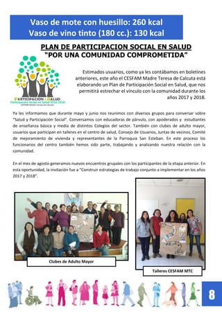 8
Vaso de mote con huesillo: 260 kcal
Vaso de vino tinto (180 cc.): 130 kcal
PLAN DE PARTICIPACION SOCIAL EN SALUD
“POR UNA COMUNIDAD COMPROMETIDA”
Estimados usuarios, como ya les contábamos en boletines
anteriores, este año el CESFAM Madre Teresa de Calcuta está
elaborando un Plan de Participación Social en Salud, que nos
permitirá estrechar el vínculo con la comunidad durante los
años 2017 y 2018.
Ya les informamos que durante mayo y junio nos reunimos con diversos grupos para conversar sobre
“Salud y Participación Social”. Conversamos con educadoras de párvulo, con apoderados y estudiantes
de enseñanza básica y media de distintos Colegios del sector. También con clubes de adulto mayor,
usuarios que participan en talleres en el centro de salud, Consejo de Usuarios, Juntas de vecinos, Comité
de mejoramiento de vivienda y representantes de la Parroquia San Esteban. En este proceso los
funcionarios del centro también hemos sido parte, trabajando y analizando nuestra relación con la
comunidad.
En el mes de agosto generamos nuevos encuentros grupales con los participantes de la etapa anterior. En
esta oportunidad, la invitación fue a “Construir estrategias de trabajo conjunto a implementar en los años
2017 y 2018”.
Clubes de Adulto Mayor
Talleres CESFAM MTC
 
