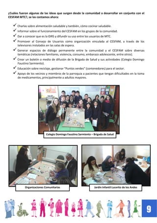 9
¿Cuáles fueron algunas de las ideas que surgen desde la comunidad a desarrollar en conjunto con el
CESFAM MTC?, se las contamos ahora:
 Charlas sobre alimentación saludable y también, cómo cocinar saludable.
 Informar sobre el funcionamiento del CESFAM en los grupos de la comunidad.
 Dar a conocer que es la OIRS y difundir su uso entre los usuarios de MTC.
 Promover al Consejo de Usuarios como organización vinculada al CESFAM, a través de los
televisores instalados en las salas de espera.
 Generar espacios de diálogo permanente entre la comunidad y el CESFAM sobre diversas
temáticas (relaciones familiares, violencia, consumo, embarazo adolescente, entre otros).
 Crear un boletín o medio de difusión de la Brigada de Salud y sus actividades (Colegio Domingo
Faustino Sarmiento).
 Educación sobre reciclaje, gestionar “Puntos verdes” (contenedores) para el sector.
 Apoyo de los vecinos y miembros de la parroquia a pacientes que tengan dificultades en la toma
de medicamentos, principalmente a adultos mayores.
Colegio Domingo Faustino Sarmiento – Brigada de Salud
Organizaciones Comunitarias Jardín Infantil Lucerito de los Andes
 