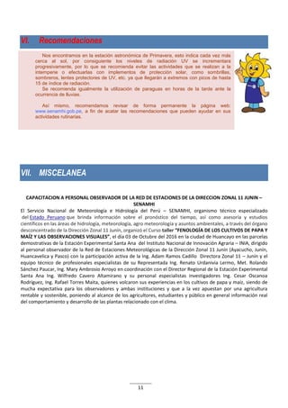 11
Nos encontramos en la estación astronómica de Primavera, esto indica cada vez más
cerca al sol, por consiguiente los niveles de radiación UV se incrementara
progresivamente, por lo que se recomienda evitar las actividades que se realizan a la
intemperie o efectuarlas con implementos de protección solar, como sombrillas,
sombreros, lentes protectores de UV, etc. ya que llegarán a extremos con picos de hasta
15 de índice de radiación.
Se recomienda igualmente la utilización de paraguas en horas de la tarde ante la
ocurrencia de lluvias.
Así mismo, recomendamos revisar de forma permanente la página web:
www.senamhi.gob.pe, a fin de acatar las recomendaciones que pueden ayudar en sus
actividades rutinarias.
VI. Recomendaciones
VII. MISCELANEA
CAPACITACION A PERSONAL OBSERVADOR DE LA RED DE ESTACIONES DE LA DIRECCION ZONAL 11 JUNIN –
SENAMHI
El Servicio Nacional de Meteorología e Hidrología del Perú – SENAMHI, organismo técnico especializado
del Estado Peruano que brinda información sobre el pronóstico del tiempo, así como asesoría y estudios
científicos en las áreas de hidrología, meteorología, agro meteorología y asuntos ambientales, a través del órgano
desconcentrado de la Dirección Zonal 11 Junín, organizó el Curso taller “FENOLOGÍA DE LOS CULTIVOS DE PAPA Y
MAÍZ Y LAS OBSERVACIONES VISUALES”, el día 03 de Octubre del 2016 en la ciudad de Huancayo en las parcelas
demostrativas de la Estación Experimental Santa Ana del Instituto Nacional de Innovación Agraria – INIA, dirigido
al personal observador de la Red de Estaciones Meteorológicas de la Dirección Zonal 11 Junín (Ayacucho, Junín,
Huancavelica y Pasco) con la participación activa de la Ing. Adam Ramos Cadillo Directora Zonal 11 – Junín y el
equipo técnico de profesionales especialistas de su Representada Ing. Renato Urdanivia Lermo, Met. Rolando
Sánchez Paucar, Ing. Mary Ambrosio Arroyo en coordinación con el Director Regional de la Estación Experimental
Santa Ana Ing. Wilfredo Cavero Altamirano y su personal especialistas investigadores Ing. Cesar Oscanoa
Rodríguez, Ing. Rafael Torres Maita, quienes volcaron sus experiencias en los cultivos de papa y maíz, siendo de
mucha expectativa para los observadores y ambas instituciones y que a la vez apuestan por una agricultura
rentable y sostenible, poniendo al alcance de los agricultores, estudiantes y público en general información real
del comportamiento y desarrollo de las plantas relacionado con el clima.
 