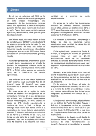 3
I. Síntesis
En el mes de setiembre del 2016, se ha
observado a través de los datos que registran
en cada estación meteorológica una
recuperación de las temperaturas mínimas,
siendo más significativa a partir de la segunda
quincena del mes. Estos registros se observa en
la región Pasco, Junín, parte central - norte de
Ayacucho y Huancavelica, área que son parte
de esta jurisdicción.
Del mismo modo, los datos indican el inicio
del periodo lluvioso 2016/2017, siendo el día 15
de setiembre como la fecha de inicio. En esta
segunda quincena del mes, aun fueron de
frecuencia irregular con diferentes intensidades,
en las partes altas sobre los 3800 msnm, fueron
asociadas con precipitaciones solidas; granizo y
nevada.
Al analizar por sectores, encontramos que en
la región Junín, especialmente en el valle del
Mantaro, la temperatura máxima oscilo de
20.3°C a 21.5°C y la temperatura mínima entre
3.2°C a 3.8°C, estos valores se encuentra
dentro de la clasificación de heladas
agronómicas.
Las lluvias en en el valle fueron esporádicas
y por sectores, cuyo acumulado fue de 30
litros/m2 hasta 60 litros/m2, con mayor
acumulado en el extremo norte del valle del
Mantaro.
En otras partes de la región de Junín,
también se observa una recuperación de las
temperaturas mínimas. En el caso de las zonas
alto andinas, aun continuaron presentándose
heladas meteorológicas, es decir, valores por
debajo de 0°C, siendo especialmente la
provincia de Junín y Yauli La Oroya, sin
embargo estos valores son menos críticos a lo
registrado en los meses de junio y julio del año
en curso. El promedio de la temperatura máxima
fue de 13.6°C y la mínima fue de -1.3°C. Las
lluvias en esta parte de la región fueron muy
irregulares, solo han acumulado una cantidad
entre 15 litros/m2 a 30 litros/m2, con mayor
cantidad en la provincia de Junín
respectivamente.
En zonas de la selva, las temperaturas
máximas en promedio mensual, continúan
siendo altas, valores que oscilan desde 33°C a
35°C, específicamente en la provincia de Satipo.
Respecto a la temperatura mínima ha oscilado
desde los 19.9°C hasta los 20.9°C.
Las lluvias en la provincia de Chanchamayo y
Satipo los días de ocurrencia fueron
significativas cuya cantidad fue desde los 60
litros/m2 hasta los 83 litros/m2.
En la región Pasco, provincia de Daniel A.
Carrión, la temperatura máxima en promedio
mensual indica un valor de 21.1°C
encontrándose dentro de su variabilidad
climática. En el caso de la temperatura mínima
se ha recuperado significativamente, cuyo valor
registrado en promedio mensual fue en el orden
de 5.5°C.
Respecto a las lluvias fueron nulas hasta el
día 18 de setiembre, a partir de ahí, estas fueron
en forma consecutiva, es decir en forma diaria
hasta el día 23. El acumulado del mes fue de
38.4 litros/m2.
En la provincia de Pasco, el valor de
temperatura máxima en promedio fue de 11.6°C
y la mínima de -0.9°C, presentándose 15 días
con heladas meteorológicas. Las lluvias fueron
irregulares, acumulando una cantidad de 32.7
litros/m2.
En la provincia de Oxapampa, especialmente
en los distritos de Puerto Bermúdez, Pozuzo y
Palcazu, la temperatura máxima en promedio
mensual oscilo desde 30.1°C hasta los 35°C y la
mínima desde 18.2°C hasta 22°C, el cual tiene
un comportamiento similar que otras partes de
la amazonia.
Respecto a las lluvias, en el distrito de
Oxapampa fueron irregulares en la primera
quincena del mes, incrementándose en
duración, frecuencia e intensidad en la segunda
 