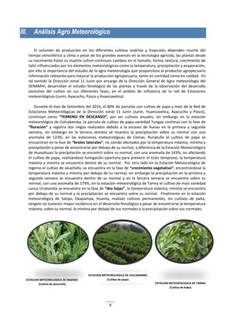 6
III. Análisis Agro Meteorológico
El volumen de producción en los diferentes cultivos andinos y tropicales dependen mucho del
tiempo atmosférico y clima a pesar de los grandes avances en la tecnología agrícola, las plantas desde
su nacimiento hasta su muerte sufren continuos cambios en el tamaño, forma, textura, crecimiento de
tallo influenciados por los elementos meteorológicos como la temperatura, precipitación y evaporación,
por ello la importancia del estudio de la agro meteorología que proporciona al productor agropecuario
información relevante para mejorar la producción agropecuaria, tanto en cantidad como en calidad. En
tal sentido la Dirección zonal 11 Junín por encargo de la Dirección General de Agro meteorología del
SENAMHI, desarrollan el estudio fenológico de las plantas a través de la observación del desarrollo
evolutivo del cultivo en sus diferentes fases, en el ámbito de influencia de la red de Estaciones
meteorológicas (Junín, Ayacucho, Pasco y Huancavelica).
Durante el mes de Setiembre del 2016, el 80% de parcelas con cultivo de papa y maíz de la Red de
Estaciones Meteorológicas de la Dirección zonal 11 Junín (Junín. Huancavelica, Ayacucho y Pasco),
continúan como “TERRENO EN DESCANSO”, por ser cultivos anuales; sin embargo en la estación
meteorológica de Colcabamba, la parcela de cultivo de papa variedad Yungay continua con la fase de
“floración” y registra dos riegos realizados debido a la escasez de lluvias en la primera y segunda
semana, sin embargo en la tercera semana se muestra la precipitación sobre su normal con una
anomalía de 123%; en las estaciones meteorológicas de Comas, Runatullo el cultivo de papa se
encuentran en la fase de “brotes laterales”, no siendo afectados por la temperatura máxima, mínima y
precipitación a pesar de encontrarse por debajo de su normal, a diferencia de la Estación Meteorológica
de Huasahuasi la precipitación se encontró sobre su normal, con una anomalía de 143%, no afectando
el cultivo de papa, realizándose fumigación oportuna para prevenir el tizón temprano, la temperatura
máxima y mínima se encuentra dentro de su normal. Por otro lado en la Estación Meteorológica de
Ingenio el cultivo de alcachofa, se encuentra en la fase de “crecimiento vegetativo”, encontrándose la
temperatura máxima y mínima por debajo de su normal, sin embargo la precipitación en la primera y
segunda semana se encuentra dentro de su normal y en la tercera semana se encuentra sobre su
normal, con una anomalía de 179%, en la estación meteorológica de Tarma el cultivo de maíz variedad
cusco Urubamba se encuentra en la fase de “dos hojas”, la temperatura máxima, mínima se encuentra
por debajo de su normal y la precipitación se encuentra sobre su normal. Finalmente en la estación
meteorológica de Satipo, Oxapampa, Huanta, realizan cultivos permanentes, los cultivos de palta,
tangelo no tuvieron mayor incidencia en el desarrollo fenológico a pesar de encontrarse la temperatura
máxima, sobre su normal, la mínima por debajo de sus normales y la precipitación sobre sus normales.
ESTACION METEOROLOGICA DE INGENIO
(Cultivo de alcachofa)
ESTACION METEOROLOGICA DE COLCABAMBA
(Cultivo de papa)
ESTACION METEOROLOGICA DE TARMA
(Cultivo de haba)
 