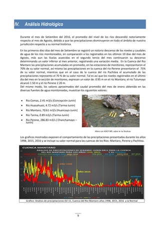 9
IV. Análisis Hidrológico
Durante el mes de Setiembre del 2016, el promedio del nivel de los ríos descendió notoriamente
respecto al mes de Agosto, debido a que las precipitaciones disminuyeron en todo el ámbito de nuestra
jurisdicción respecto a su normal histórica.
En los primeros diez días del mes de Setiembre se registró un notorio descenso de los niveles y caudales
de agua de los ríos monitoreados, en comparación a los registrados en los últimos 10 días del mes de
Agosto, más aun las lluvias acaecidas en el segundo tercio del mes continuaron su descenso
determinando un valor inferior al mes anterior, registrando una variación media. En la Cuenca del Rio
Mantaro las precipitaciones acumuladas en promedio, en las estaciones de monitoreo, representaron el
70% de su valor normal, así mismo las precipitaciones en la cuenca del rio Perene presentaron el 75%
de su valor normal, mientras que en el caso de la cuenca del rio Pachitea el acumulado de las
precipitaciones represento el 70 % de su valor normal. Tal es así que los niveles registrados en el último
día del mes en la sección de monitoreo, expresan un valor de: 0.95 m en el río Mantaro; el río Tulumayo
alcanzó 1.50 m y el río Perene 2.20 m.
Del mismo modo, los valores aproximados del caudal promedio del mes de enero obtenido en las
diversas fuentes de agua monitoreadas, muestran los siguientes valores:
 Rio Comas, 2.41 m3/s (Concepción-Junín)
 Río Huasahuasi, 4.72 m3/s (Tarma-Junín)
 Río Mantaro, 70.61 m3/s (Huancayo-Junín)
 Río Tarma, 0.89 m3/s (Tarma-Junín)
 Rio Perene, 286.83 m3/s ( Chanchamayo –
Junín)
Aforo con ADCP M9, sobre le rio Shullcas
Los graficos mostrados exponen el comportamiento de las precipitaciones presentadas durante los años
1998, 2015, 2016 y se incluye su valor normal para las cuencas de los Rios: Mantaro, Perene y Pachitea.
Gráfico: Análisis de precipitaciones DZ-11, Cuenca del Rio Mantaro años 1998, 2015, 2016 y la Normal
 