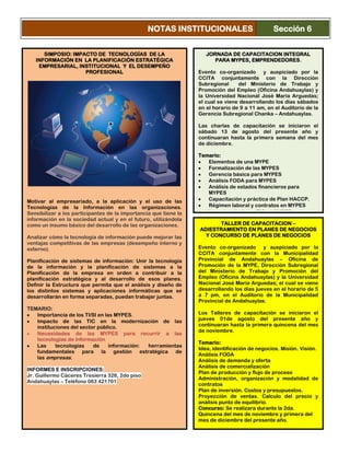 SIMPOSIO: IMPACTO DE TECNOLOGÍAS DE LA
INFORMACIÓN EN LA PLANIFICACIÓN ESTRATÉGICA
EMPRESARIAL, INSTITUCIONAL Y EL DESEMPEÑO
PROFESIONAL
Motivar al empresariado, a la aplicación y el uso de las
Tecnologías de la Información en las organizaciones.
Sensibilizar a los participantes de la importancia que tiene la
información en la sociedad actual y en el futuro, utilizándola
como un insumo básico del desarrollo de las organizaciones.
Analizar cómo la tecnología de información puede mejorar las
ventajas competitivas de las empresas (desempeño interno y
externo).
Planificación de sistemas de información: Unir la tecnología
de la información y la planificación de sistemas a la
Planificación de la empresa en orden a contribuir a la
planificación estratégica y al desarrollo de esos planes.
Definir la Estructura que permita que el análisis y diseño de
los distintos sistemas y aplicaciones informáticas que se
desarrollarán en forma separadas, puedan trabajar juntas.
TEMARIO:
Importancia de los TI/SI en las MYPES.
Impacto de las TIC en la modernización de las
instituciones del sector público.
Necesidades de las MYPES para recurrir a las
tecnologías de información
Las tecnologías de información: herramientas
fundamentales para la gestión estratégica de
las empresas.
INFORMES E INSCRIPCIONES:
Jr. Guillermo Cáceres Tresierra 328, 2do piso
Andahuaylas – Teléfono 083 421701
JORNADA DE CAPACITACION INTEGRAL
PARA MYPES, EMPRENDEDORES.
Evento co-organizado y auspiciado por la
CCITA conjuntamente con la Dirección
Subregional del Ministerio de Trabajo y
Promoción del Empleo (Oficina Andahuaylas) y
la Universidad Nacional José María Arguedas;
el cual se viene desarrollando los días sábados
en el horario de 9 a 11 am, en el Auditorio de la
Gerencia Subregional Chanka – Andahuaylas.
Las charlas de capacitación se iniciaron el
sábado 13 de agosto del presente año y
continuaran hasta la primera semana del mes
de diciembre.
Temario:
Elementos de una MYPE
Formalización de las MYPES
Gerencia básica para MYPES
Análisis FODA para MYPES
Análisis de estados financieros para
MYPES
Capacitación y práctica de Plan HACCP.
Régimen laboral y contratos en MYPES
Importancia de las TIC en MYPES
NOTAS INSTITUCIONALES Sección 6
TALLER DE CAPACITACION –
ADIESTRAMIENTO EN PLANES DE NEGOCIOS
Y CONCURSO DE PLANES DE NEGOCIOS
Evento co-organizado y auspiciado por la
CCITA conjuntamente con la Municipalidad
Provincial de Andahuaylas – Oficina de
Promoción de la MYPE, Dirección Subregional
del Ministerio de Trabajo y Promoción del
Empleo (Oficina Andahuaylas) y la Universidad
Nacional José María Arguedas; el cual se viene
desarrollando los días jueves en el horario de 5
a 7 pm, en el Auditorio de la Municipalidad
Provincial de Andahuaylas.
Los Talleres de capacitación se iniciaron el
jueves 01de agosto del presente año y
continuaran hasta la primera quincena del mes
de noviembre.
Temario:
Idea, identificación de negocios. Misión. Visión.
Análisis FODA
Análisis de demanda y oferta
Análisis de comercialización
Plan de producción y flujo de proceso
Administración, organización y modalidad de
contratos
Plan de inversión. Costos y presupuestos.
Proyección de ventas. Calculo del precio y
análisis punto de equilibrio.
Concurso: Se realizara durante la 2da.
Quincena del mes de noviembre y primera del
mes de diciembre del presente año.
 