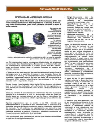 IMPORTANCIA DE LAS TIC EN LAS EMPRESAS
Las Tecnologías de la Información y de la Comunicación (TIC) han
revolucionado las relaciones de la empresa con su entorno. El mundo,
tal y como lo conocíamos, ya no existe y nuestro sector no es ajeno a
estos cambios.
Son muchas las
PYMES que se
están atreviendo a
entrar en las
revueltas aguas de
Internet y al uso de
estas tecnologías.
Ya sea por
obligación, por
devoción o por
ambos motivos, lo
cierto es que cada
vez hay más
empresas que
asoman la cabeza
en este complicado
mundo que a
veces, a quien carece de cualquier conocimiento sobre la materia, le puede
parecer más árido de lo que en realidad es.
Las TIC nos permiten integrar en espacios virtuales todas las actividades
necesarias del día a día de la empresa. Nunca antes en la Historia había sido
tan fácil importar o exportar como lo es ahora gracias a las TIC. Además,
estas tecnologías pueden llegar a cualquier empresa sin importar su
actividad o tamaño.
El papel de las TIC en la empresa del Siglo XXI La constante evolución de la
tecnología, junto a la aparición de nuevas y más complejas formas de
utilización de la misma y a la completa interconexión y globalización de la
economía, y los sistemas, implican que, más que nunca, las Tecnologías de la
Información (TIC) ofrecen extraordinarias oportunidades, a la vez que
elevados costes e importantes riesgos.
Costes, riesgos y oportunidades hacen de las TIC un elemento estratégico
para el crecimiento, maduración y transformación de las organizaciones,
pero, además, las convierte en factor crítico de éxito y de supervivencia de la
empresa.
Existe una corriente de pensamiento que considera las TIC como el principal
impulsor de la economía en el siglo XXI. Aunque esto puede ser objeto de
debate, existe un completo acuerdo en que las futuras necesidades de
negocio y ventajas competitivas estarán soportadas por el uso intensivo de
las TIC.
Aquellas organizaciones que no presten a las TIC atención que
tradicionalmente se ha prestado a otras funciones como la productiva o la
financiera, perderán su ventaja competitiva y serán, finalmente, expulsadas
del mercado. Por el contrario, las organizaciones que concentren sus
esfuerzos en las TIC, verán cómo sus inversiones en TIC retornan valor a la
compañía, potencian el negocio y conocen y mantienen controlados los
riesgos inherentes a la utilización de la tecnología.
Toda organización debe considerar un plan TIC que considere actuaciones
en cada uno de los siguientes aspectos:
Dirigir: Alineamiento con los
objetivos del negocio para poder
construir los mecanismos
necesarios para entregar valor.
Crear: Retorno de valor de la
inversión realizada en TIC.
Proteger: Gestión de riesgos para
preservar el valor de los activos.
Actuar: Gestión de recursos y
desarrollo del plan TIC
Monitorizar: Evaluación de la
ejecución y desempeño del plan
establecido para realinear el
gobierno de las TIC con el del
negocio si es necesario.
Según The Brookings Institute, sólo el
15% del valor de mercado de una
empresa reside en sus activos
tangibles, mientras que el 85% restante
reside en sus activos intangibles la
mayor parte de ellos en forma de
Información. Si bien es cierto que lo que
tradicionalmente se conoce como
capital humano (y cuyo recurso más
valioso es el "razonamiento") y la parte
del conocimiento que denominamos
"tácito" (el que reside en las personas)
no pueden considerarse como un
"activo”, sí han de considerarse como
"recursos" estratégicos de la
organización y, sin duda la gestión de
ambos, conocimiento y razonamiento,
resultará fundamental para el éxito de
las organizaciones del SXXI.
El papel de las TIC para identificar,
explotar, potenciar y desarrollar tanto
conocimiento como razonamiento son
cruciales. Como se ha visto, las TIC
presentan una doble cara: Por un lado
exigen grandes inversiones y las
acompañan riesgos que,
potencialmente, pueden aniquilar el
negocio; mientras que, al mismo tiempo,
ofrecen excepcionales oportunidades
de crecimiento y de evolución del
negocio.
La gerencia y los altos ejecutivos, han
de ser conscientes del impacto de las
TIC en la organización, ser capaces de
conocer su rendimiento (retorno de
valor/coste) y estar preparados para
comprender y gestionar los riesgos
inherentes a su utilización. Aquellas
organizaciones cuyos directivos no
comprendan ni se preparen para los
nuevos tiempos estarán poniendo en
peligro su capacidad de adaptación y,
por consiguiente, estarán corriendo un
riesgo de extinción muy elevado.
ACTUALIDAD EMPRESARIAL Sección 1
 