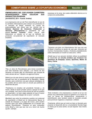 EMPRESARIOS DEL SUR USARÁN CARRETERA
INTEROCEÁNICA PARA COLOCAR SUS
PRODUCTOS EN BRASIL
(30 AGOSTO, 2011 - Fuente: Andina)
Los empresarios del sur del Perú intensificarán el uso de
la carretera Interoceánica para colocar sus productos en
el mercado de Brasil, teniendo en cuenta las
potencialidades que ofrece esa vía, informó hoy la
Cámara Nacional de Comercio, Producción y
Servicios (Perucámaras). La presidenta de ese
gremio, Yaninna Traverso, indicó que se está
elaborando un estudio en el que se definirán los
productos con potencial de exportación al mercado
brasileño.
“Hay un área de Perucámaras para temas económicos
que está haciendo esos cálculos y en menos de dos
semanas se tendrá algo de información que recopila de
cada cámara del sur”, declaró a la agencia Andina.
Refirió que de esta forma el sector privado responderá al
llamado que hizo el presidente de la República, Ollanta
Humala, para conformar una gran alianza estratégica de
los pueblos del sur para crear un circuito que potencie el
desarrollo del país.
“Felicitamos la iniciativa del presidente Humala y, de
hecho, desde el sector privado vamos a apoyar en lo que
nos compete, creo que la única forma de que los pueblos
se desarrollen y el país salga adelante es que el sector
público y el privado trabajen de la mano”, comentó.
Manifestó que entre los productos sureños con potencial
de exportación al Brasil por la Interoceánica figuran la
cebolla de Arequipa y la papa del Cusco, pero existen
muchas otras que serán establecidos en el estudio que
elabora Perucámaras. “Tenemos un gran comprador
como Brasil y creo que eso nos va a servir de mucha
ayuda”, subrayó.
Asimismo, mencionó que si el gobierno propicia el mayor
uso del gas natural en el sur del Perú entonces eso
servirá de incentivo para que se desarrollen negocios y
empresas en la zona, las cuales obtendrán ahorros en la
compra de combustibles.
“Tenemos una gran vía (Interoceánica Sur) que nos une
al Brasil y tenemos la opción de usar gas, entonces así
muchos inversionistas locales y foráneos probablemente
están interesados en invertir en esta zona”, refirió.
Añadió que el sur peruano también ofrece la posibilidad
de desarrollar un circuito turístico que involucre los
atractivos de Arequipa, Cusco, Apurímac, Madre de
Dios y Tacna.
“Esta invitación a los empresarios a invertir en el sur me
parece muy interesante porque el gobierno va a hacer los
suyo en temas de infraestructura, saneamiento y
electrificación, pero también estará la inversión privada
para promover negocios o empresas”, enfatizó.
Finalmente, afirmó que así como se hace un llamado para
propiciar el desarrollo del sur, el presidente Humala haga
lo mismo por la zona centro, la cual requiere “ese mismo
empuje”.
COMENTARIOS SOBRE LA COYUNTURA ECONOMICA Sección 2
 