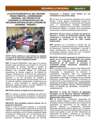 LA CCITA ENTREVISTO AL ING. RICHARD
PRADA PIMENTEL, COORDINADOR
REGIONAL DEL PROYECTO DE
DESARROLLO ESTRATEGICO DE LOS
RECURSOS NATURALES EN LA REGION DE
APURIMAC - PRODER I-
CCITA: Podría referirse en qué contexto se organiza
el proyecto de desarrollo estratégico de los recursos
naturales que vienen trabajando ustedes.
RPP: El proyecto PRODERN I, tiene lugar en la cuenca
Pampas cuyos ecosistemas son similares así como alta
potencialidad en recursos naturales; y gracias al
financiamiento de la Cooperación Técnica Belga y el
Ministerio Del Ambiente MINAM se promoverán
experiencias de manera integral en los distritos de
Huayana, Pomacocha en la Provincia de Andahuaylas;
asimismo en la provincia de Lucanas departamento de
Ayacucho y en las provincias de Huaytará y
Castrovirreyna, departamento de Huancavelica. Con el fin
de promover políticas, metodologías y experiencias que
ayuden a tomar decisiones a nuestros gobiernos
regionales, gobiernos locales y el propio MINAM en la
gestión estratégica del patrimonio natural.
BIE-CCITA:¿Cuál es el objetivo de la intervención?;
RPP Es mejorar la gestión estratégica del patrimonio
natural en los departamentos de Ayacucho, Huancavelica
y Apurímac por el Ministerio del Ambiente y los Gobiernos
Regionales
BIE-CCITA: Qué resultados esperan alcanzar con el
proyecto en Apurímac:
Poner en valor los recursos naturales y la diversidad
biológica, su uso sostenible, el Biocomercio de productos
orgánicos y nativos y la búsqueda de mercados para los
servicios ambientales como la belleza paisajística ligada
al Ecoturismo, Gastronomía, etc. La conservación de la
biodiversidad y restauración de los ecosistemas;
promover esquemas de compensación por servicios
ambientales hidrológicos y de compensación por servicios
de almacenamiento de carbono.
BIE-CCITA: Porque se escogió a distritos de
Pomacocha y Huayana como destino de sus
actividades en esta primera etapa.
PP Por estar en la composición geográfica de la cuenca
Pampas y tener algunas características propias y/o
similares para desarrollar los componentes del proyecto
como: 1) Ordenamiento Territorial (Zonificación
Económica y Ecológica a nivel micro ZEE), 2) Valoración
del Patrimonio Natural y 3) gestión de la biodiversidad
(conservación y cadenas productivas de Biocomercio).
BIE-CCITA: De qué manera la Cámara de Comercio,
Industria y Turismo de Andahuaylas (CCITA) puede
involucrarse y convertirse en un aliado de este
programa que busca poner en valor nuestra
biodiversidad.
RPP Apoyando en la promoción y difusión del uso
sostenible de la agrobiodiversidad para impulsar cadenas
de Biocomercio, promover asociatividad y servicios a
los/las empresarios/as que producen, transforman y
comercializan productos nativos, así como vinculación
con actividades turísticas, gastronomía, etc.
BIE-CCITA: Considera importante la realización de un
evento en la ciudad de Andahuaylas que permita
divulgar los conceptos de biodiversidad y
Biocomercio, de tal manera se convoque a
autoridades locales, empresarios, estudiantes y
población interesada.
RPP La cámara de comercio ocupa un lugar determinante
en el desarrollo socio económico de la provincia de
Andahuaylas y departamento de Apurímac y
consideramos desarrollar lazos de cooperación
interinstitucional para promover fortalecimiento de
capacidades y articulación empresarial con las Unidades
Productivas Rurales UPR y Unidades Productivas de
Transformación y Comercialización UPTC y para empezar
planteamos desarrollar un evento sobre: BIOCOMERCIO
SOSTENIBLE, AVANCES, RETOS Y OPORTUNIDADES
PARA LA REGION DE APURIMAC, AYACUCHO Y
HUANCAVELICA.
BIE-CCITA: A través del Proyecto de Desarrollo
Estratégico de los Recursos Naturales PRODERN I
Apurímac, que actividades se realizaran en relación a
Biodiversidad y Biocomercio:
RPP Se promoverán y fortalecerán capacidades del
Gobierno Central, Regional y Local, mediante diversas
actividades: Diseño e implementación de un programa de
capacitación en Biocomercio en las regiones de
Apurímac, Ayacucho y Huancavelica. Pasantías,
diplomados, asesorías, eventos, talleres, etc. Formulación
y financiamiento de proyectos de Biocomercio a través de
fondos concursables a partir del 2012. Elaboración de
instrumentos de gestión y desarrollo de una agenda
regional en Apurímac sobre la conservación y uso
sostenible de la biodiversidad
DESARROLLO REGIONAL Sección 3
 
